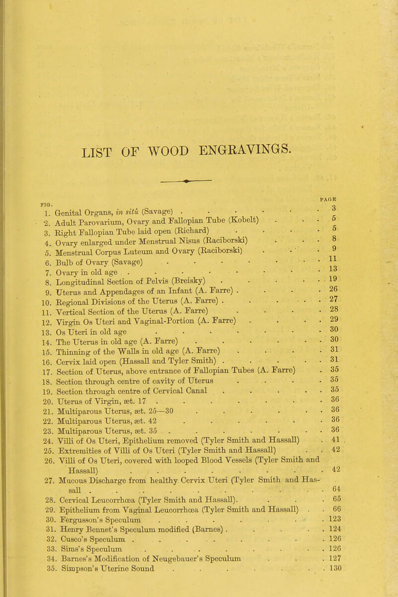 LIST OF WOOD ENGRAVINGS. 1. Genital Organs, in situ (Savage) . 2. Adult Parovarium, Ovary and Fallopian Tube (Kobelt) 3. Right Fallopian Tube laid open (Richard) 4. Ovary enlarged under Menstrual Nisus (Raciborski) 5. Menstrual Corpus Luteum and Ovary (Raciborski) 6. Bulb of Ovary (Savage) 7. Ovary in old age . 8. Longitudinal Section of Pelvis (Breisky) 9. Uterus and Appendages of an Infant (A. Farre) . 10. Regional Divisions of the Uterus (A. Farre) . 11. Vertical Section of the Uterus (A. Farre) 12. Virgin Os Uteri and Vaginal-Portion (A. Farre) 13. Os Uteri in old age .... 14. The Uterus in old age (A. Farre) 15. Thinning of the Walls in old age (A. Farre) 16. Cervix laid open (Hassall and Tyler Smith) . 17. Section of Uterus, above entrance of Fallopian Tubes (A. Farre) 18. Section through centre of cavity of Uterus . 19. Section through centre of Cervical Canal . . . . 20. Uterus of Virgin, set. 17 . 21. Multiparous Uterus, set. 25—30 ..... 22. Multiparous Uterus, set. 42 .... 23. Multiparous Uterus, set. 35 24. Villi of Os Uteri, Epithelium removed (Tyler Smith and Hassall) 25. Extremities of Villi of Os Uteri (Tyler Smith and Hassall) 26. Villi of Os Uteri, covered with looped Blood Vessels (Tyler Smith and Hassall) . . . . . 27. Mucous Discharge from healthy Cervix Uteri (Tyler Smith and Has- sall 28. Cervical Leucorrhoaa (Tyler Smith and Hassall). 29. Epithelium from Vaginal Leucorrhoaa (Tyler Smith and Hassall) . 30. Fergusson's Speculum . . . . . • 31. Henry Bennet's Speculum modified (Barnes) .... 32. Cusco'b Speculum . ... 33. Sims's Speculum ....... 34. Barnes's Modification of Neugebauer's Speculum 35. Simpson's Uterine Sound ... PAOE 3 6 5 8 9 11 13 19 , 26 . 27 . 28 . 29 . 30 . 30 . 31 . 31 . 35 . 35 . 35 . 36 . 36 . 36 . 36 . 41 . 42 42 64 65 66 123 124 126 126 127 130