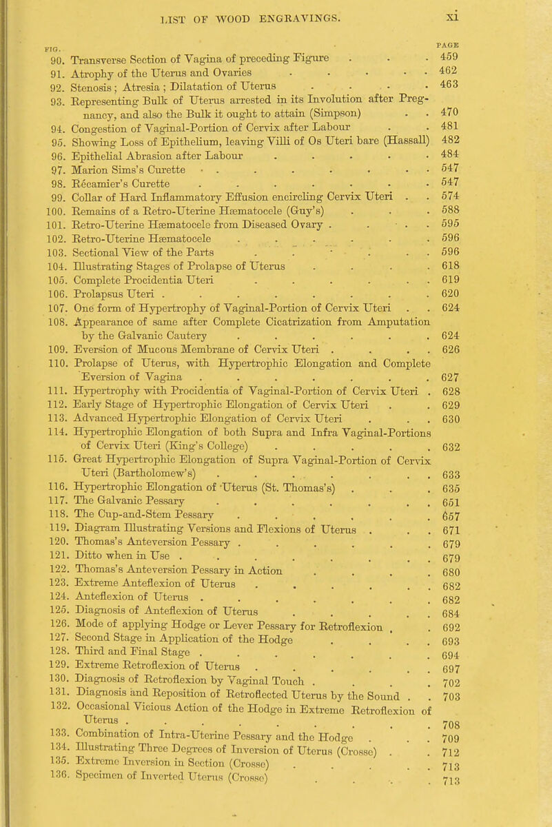 PAGE FIO. 90. Transverse Section of Vagina of preceding Figure . . . 459 91. Atrophy of the Uterus and Ovaries . • • • • 462 92. Stenosis ; Atresia ; Dilatation of Uterus . ... . 463 93. Representing Bulk of Uterus arrested in its Involution after Preg- nancy, and also the Bulk it ought to attain (Simpson) . . 470 94. Congestion of Vaginal-Portion of Cervix after Labour . 481 95. Showing Loss of Epithelium, leaving Villi of Os Uteri bare (Hassall) 482 96. Epithelial Abrasion after Labour ..... 484 97. Marion Sims's Curette • . . . . . • 647 98. Recamier's Curette ....... 547 99. Collar of Hard Inflammatory Effusion encircling Cervix Uteri . . 574 100. Remains of a Retro-Uterine Hrematocele (G-uy's) . . . 588 101. Retro-Uterine Hsematocele from Diseased Ovary . . • . 595 102. Retro-Uterine Hematocele . . . . . . 596 103. Sectional View of the Parts . : '. . 596 104. Illustrating Stages of Prolapse of Uterus .... 618 105. Complete Procidentia Uteri . . . . . 619 106. Prolapsus Uteri ........ 620 107. One form of Hypertrophy of Vaginal-Portion of Cervix Uteri . . 624 108. Appearance of same after Complete Cicatrization from Amputation by the Galvanic Cautery . . . . . .624 109. Eversion of Mucous Membrane of Cervix Uteri . . . . 626 110. Prolapse of Uterus, with Hypertrophic Elongation and Complete Eversion of Vagina ....... 627 111. Hypertrophy with Procidentia of Vaginal-Portion of Cervix Uteri . 628 112. Early Stage of Hypertrophic Elongation of Cervix Uteri . .629 113. Advanced Hypertrojmic Elongation of Cervix Uteri . . .630 114. Hypertrophic Elongation of both Supra and Infra Vaginal-Portions of Cervix Uteri (King's College) . . . . .632 115. Great Hypertrophic Elongation of Supra Vaginal-Portion of Cervix Uteri (Bartholomew's) . . . . . . 633 116. Hypertrophic Elongation of Uterus (St. Thomas's) . . . 635 117. The Galvanic Pessary . . . , . , 651 118. The Cup-and-Stem Pessary ...... 657 119. Diagram Illustrating Versions and Flexions of Uterus . . 671 120. Thomas's Anteversion Pessary ...... 679 121. Ditto when in Use . . . . . 679 122. Thomas's Anteversion Pessary in Action .... 680 123. Extreme Anteflexion of Uterus .... 124. Anteflexion of Uterus .... 125. Diagnosis of Anteflexion of Uterus 126. Mode of applying Hodge or Lever Pessary for Retroflexion . . 692 127. Second Stage in Application of the Hodge . . . 693 128. Third and Final Stage ..... 694 129. Extreme Retroflexion of Uterus .... 697 130. Diagnosis of Retroflexion by Vaginal Touch .... 702 131. Diagnosis and Reposition of Retroflected Uterus by the Sound . . 703 132. Occasional Vicious Action of the Hodge in Extreme Retroflexion of Uterus ...... 70g 133. Combination of Intra-Uterine Pessary and the Hodge . 709 134. Illustrating Three Degrees of Inversion of Uterus (Crosse) . . 712 135. Extreme Inversion in Section (Crosso) . . 7j3 136. Specimen of Inverted Uterus (Crosse) . »13 682 682 684