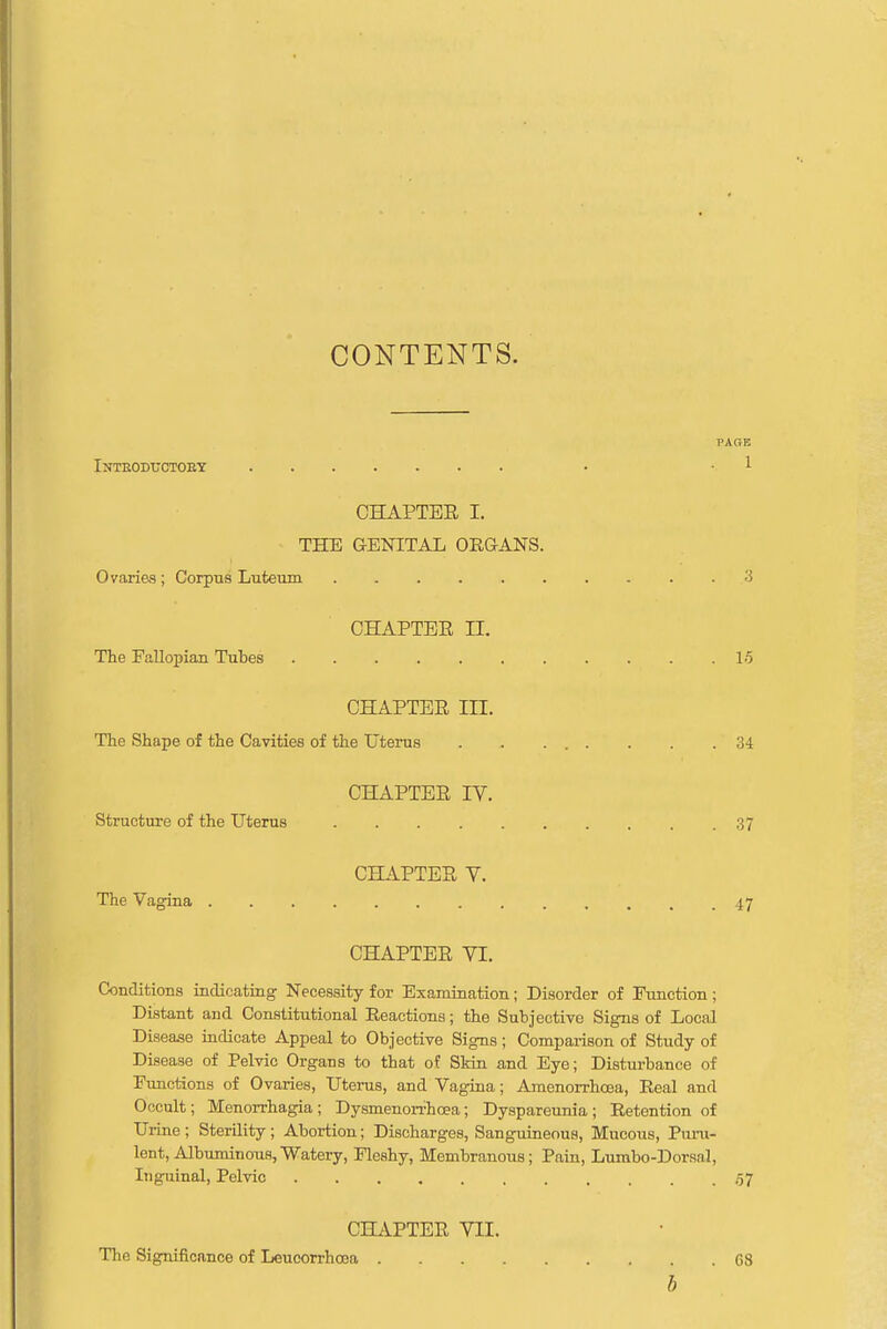 CONTENTS. PAGE Inteoductoet . 1 CHAPTEE I. THE GENITAL ORGANS. Ovaries; Corpus Luteum 3 CHAPTEE H. The Fallopian Tubes 15 CHAPTEE in. The Shape of the Cavities of the Uterus . . 34 CHAPTEE IV. Structure of the Uterus 37 CHAPTEE Y. The Vagina 47 CHAPTEE VI. Conditions indicating Necessity for Examination; Disorder of Function; Distant and Constitutional Reactions; the Subjective Signs of Local Disease indicate Appeal to Objective Signs; Comparison of Study of Disease of Pelvic Organs to that of Skin and Eye; Disturbance of Functions of Ovaries, Uterus, and Vagina; Amenorrhoea, Real and Occult; Menorrhagia; Dysmenorrhcea; Dyspareunia; Retention of Urine ; Sterility ; Abortion; Discharges, Sanguineous, Mucous, Puru- lent, Albuminous, Watery, Fleshy, Membranous; Pain, Lumbo-Dorsal, Inguinal, Pelvic ,57 CHAPTER VII. The Significance of Leucorrhcca . . CS b