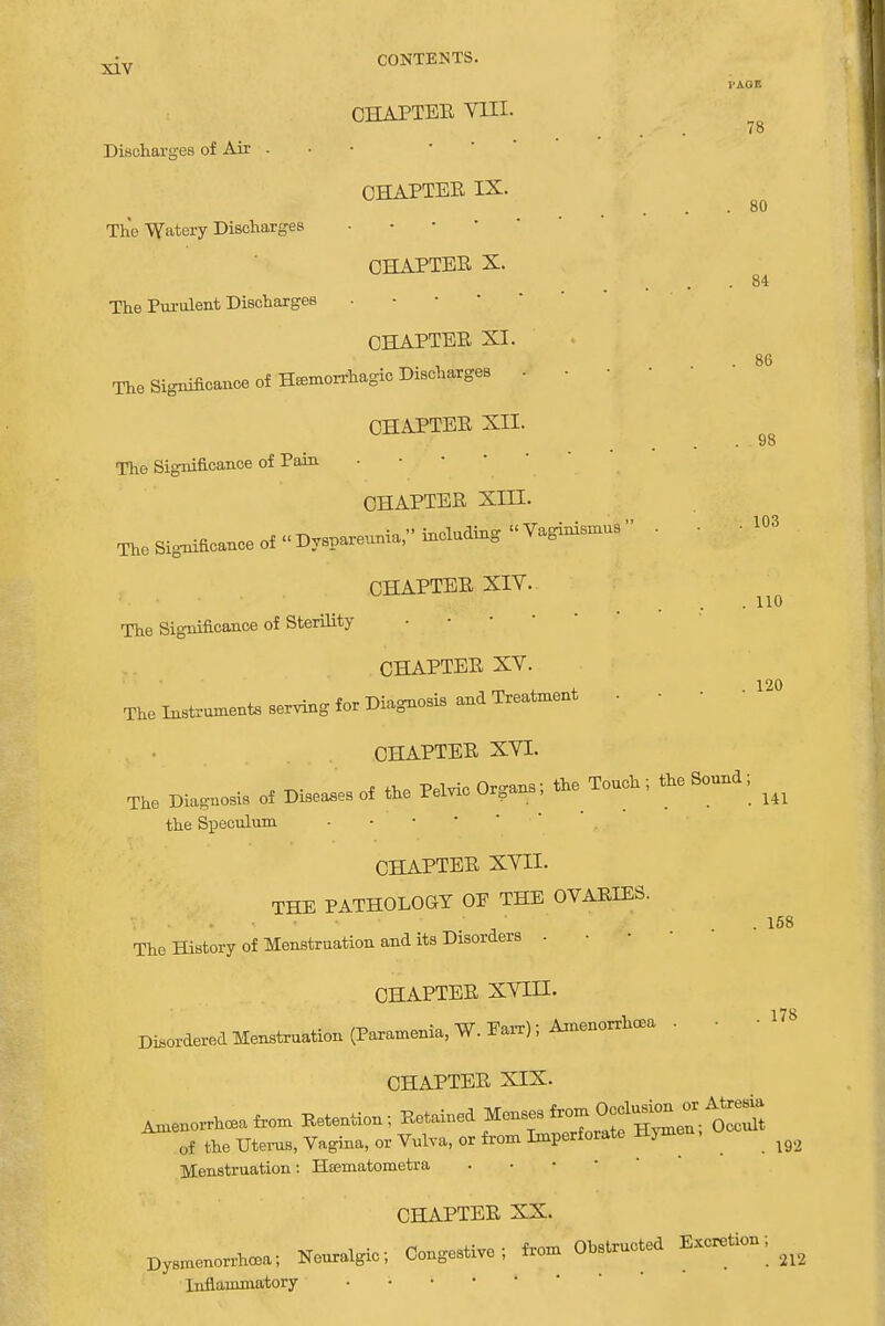 l'AOE CHAPTER VIII. Discharges of Air . CHAPTER IX. The Watery Discharges CHAPTER X. • 84 The Purulent Discharges CHAPTER XI. The Significance of Hemorrhagic Discharges . - CHAPTER XII. gg The Significance of Pain CHAPTER XIII. The Significance of «Dyspareunia, including Vaginismus . . • 103 CHAPTER XIV. The Significance of Sterility CHAPTER XV. The Instruments serving for Diagnosis and Treatment . • • CHAPTER XVI. The Diagnosis of Diseases of the Pelvic Organs; the Touch; the Sound; ^ the Speculum • CHAPTER XVII. THE PATHOLOGY OF THE OVARIES. .158 The History of Menstruation and its Disorders - CHAPTER XVIII. Disordered Menstruation (Paramenia, W. Parr), Amenorrhea . • • 178 CHAPTER XIX. ^enorrhceafrom Retention; of the Uterus, Vagina, or Vulva, or from Imperforate Hymen, ^ Menstruation: Htematometra CHAPTER XX. Dysmenorrhea; Neuralgic; Congestive; from Obstructed Excretion;_ Inflammatory ■