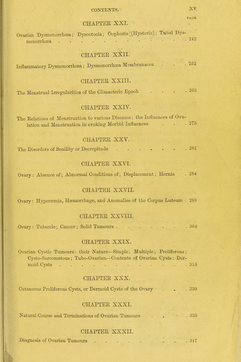 PAGE CHAPTEE XXI. Ovarian Dysmenorrhea; Dysootoeia; Oophoria [ (Hysteria); Tubal Dys- menorrhcea . . .... CHAPTEE XXII. Inflammatory Dysmenorrhea ; Dysmenorrhoea Membranacea . 242 252 CHAPTEE XXin. The Menstrual Irregularities of the Climacteric Epoch . . . .263 CHAPTEE XXIV. The Relations of Menstruation to various Diseases; the Influences of Ovu- lation and Menstruation in evoking Morbid Influences . . .273 CHAPTER XXV. The Disorders of Senility or Decrepitude 281 CHAPTEE XXVI. Ovary : Absence of; Abnormal Conditions of; Displacement; Hernia . 284 CHAPTEE XXVII. Ovary: Hyperemia, Heemorrhage, and Anomalies of the Corpus Luteum . 288 CHAPTEE XXVIII. Ovary: Tubercle; Cancer ; Solid Tumours 304 CHAPTEE XXIX. Ovarian Cystic Tumours: their Nature—Simple; Multiple; Proliferous; Cysto-Sarcomatous ; Tubo-Ovarian—Contents of Ovarian Cysts: Der- moid Cysts .... 315 CHAPTER XXX. Cutaneous Proliferous Cysts, or Dermoid Cysts of the Ovary . „ . 330 CHAPTEE XXXI. Natural Course and Terminations of Ovarian Tumours . . 335 CHAPTEE XXXII. Diagnosis of Ovarian Tumours .... 317