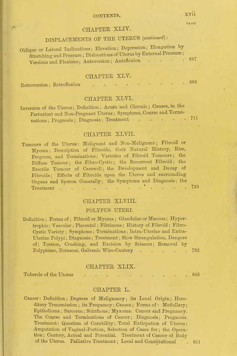 XY11 PA UK CHAPTEE XLIY. DISPLACEMENTS OF THE UTERUS (continued): Oblique or Lateral Inclinations; Elevation; Depression; Elongation by Stretching and Pressure ; Dislocations of Uterus by External Pressure; Versions and Flexions; Anteversion; Anteflexion . CHAPTEE XLV. Retroversion; Retroflexion 667 688 CHAPTEE XLVI. Inversion of tbe Uterus; Definition; Acute and Chronic; Causes, in the Parturient and Non-Pregnant Uterus ; Symptoms, Course and Termi- nations ; Prognosis; Diagnosis; Treatment 711 CHAPTEE XLVII. Tumours of the Uterus: Malignant and Non-Malignant; Fibroid or Myoma; Description of Fibroids, their Natural History, Rise, Progress, and Terminations; Varieties of Fibroid Tumours; the Diffuse Tumour; the Fibro-Cystic; the Recurrent Fibroid; the Erectile Tumour of Carswell; the Development and Decay of Fibroids; Effects of Fibroids upon the Uterus and surrounding Organs and System Generally; the Symptoms and Diagnosis; the Treatment 739 CHAPTEE XLVIII. POLYPUS UTERI. Definition; Forms of ; Fibroid or Myoma ; Glandular or Mucous; Hyper- trophic ; Vascular ; Placental; Fibrinous ; History of Fibroid ; Fibro- Cystic Variety ; Symptoms ; Terminations ; Intra-Uterine and Extra- Uterine Polypi; Diagnosis ; Treatment; Slow Strangulation, Dangers of; Torsion, Crushing, and Excision by Scissors; Removal by Polyptome, Ecraseur, Galvanic Wire-Cautery 782 CHAPTEE XLIX. Tubercle of the Uterus 805 CHAPTEE L. Cancer: Definition; Degrees of Malignancy; its Local Origin; Here- ditary Transmission ; its Frequency; Causes ; Forms of : Medullary; Epithelioma ; Sarcoma ; Scirrhous ; Myxoma. Cancer and Pregnancy. The Course and Terminations of Cancer; Diagnosis; Prognosis. Treatment: Question of Curability; Total Extirpation of Uterus; Amputation of Vaginal-Portion, Selection of Cases for; the Opera- tion ; Cautery, Actual and Potential. Treatment of Cancer of Body of the Uterus. Palliative Treatment; Local and Constitutional . 811