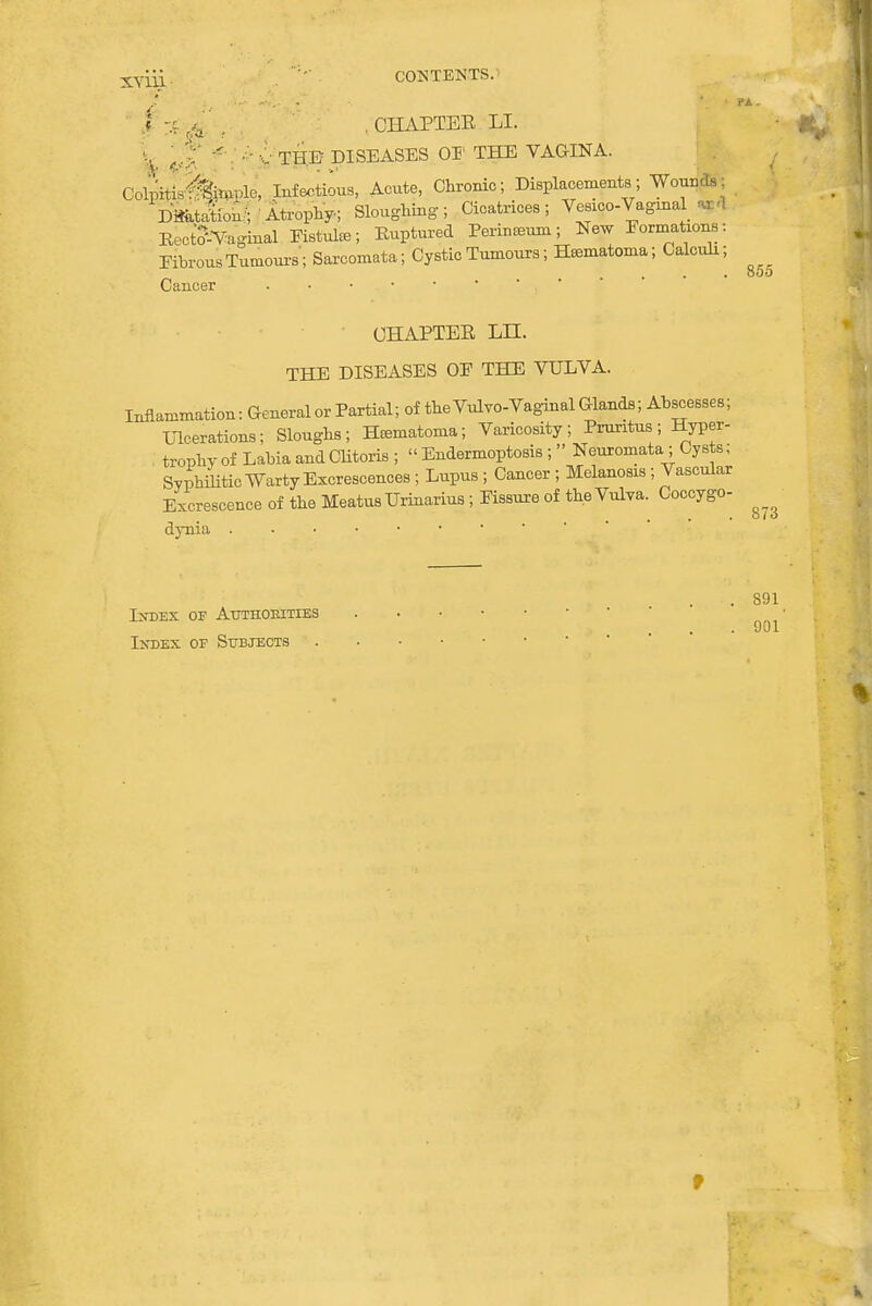 Xyiii . . CONTENTS. I % & . . CHAPTER LI. L 'M ■<■ ■■ ■:■ TH.B DISEASES OF THE VAGINA. <k&0Lg*i Infectious, Acute, Chronic; Displacements; Wound.. DmJtfoS/Atrophy; Sloughing; Cicatrices; Vesico-Vagmal ar<l Recttf-Vaginal Fistuke; Ruptured Perineum; New Formations: Fibrous Tumours; Sarcomata; Cystic Tumours; Hematoma; Calculi; Cancer . • . • ■ , CHAPTER LH. THE DISEASES OF THE VULVA. Inflammation: General or Partial; of theVulvo-Vaginal Glands; Abscesses; Ulcerations; Sloughs; Hematoma; Varicosity; Pruritus; Hyper- trophy of Labia and Clitoris ; « Endermoptosis ; Neuromata; Cysts; Svphmtic Warty Excrescences ; Lupus ; Cancer ; Melanosis; Vascular Excrescence of the Meatus Urinarius; Fissure of the Vulva. Coccygo- dynia 855 873 Index of Attthokities Index of Subjects 891 901