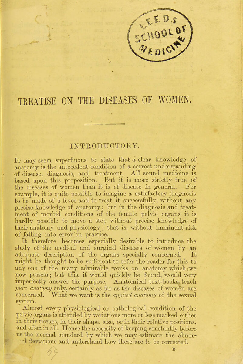 TEEATISE ON THE DISEASES OF WOMEN. INTBODUCTOBY. It may seem superfluous to state that a clear knowledge of anatomy is the antecedent condition of a correct understanding of disease, diagnosis, and treatment. All sound medicine is based upon this proposition. But it is more strictly true of the diseases of women than it is of disease in general. For example, it is quite possible to imagine a satisfactory diagnosis to be made of a fever and to treat it successfully, without any precise knowledge of anatomy; but in the diagnosis and treat- ment of morbid conditions of the female pelvic organs it is hardly possible to move a step without precise knowledge of their anatomy and physiology ; that is, without imminent risk of falling into error in practice. It therefore becomes especially desirable to introduce the study of the medical and surgical diseases of women by an adequate description of the organs specially concerned. It might be thought to be sufficient to refer the reader for this to any one of the many admirable works on anatomy which \we now possess; but this, it would quickly be found, would very imperfectly answer the purpose. Anatomical text-books-* teach pure anatomy only, certainly as far as the diseases of women are concerned. What we want is the applied anatomy of the sexual system. Almost every physiological or pathological condition of the pelvic organs is attended by variations more or less marked either in their tissues, in their shape, size, or in their relative positions, and often in all. Hence the necessity of keeping constantly before us the normal standard by which we may estimate the abnor- 1 deviations and understand how these are to be corrected. 6v