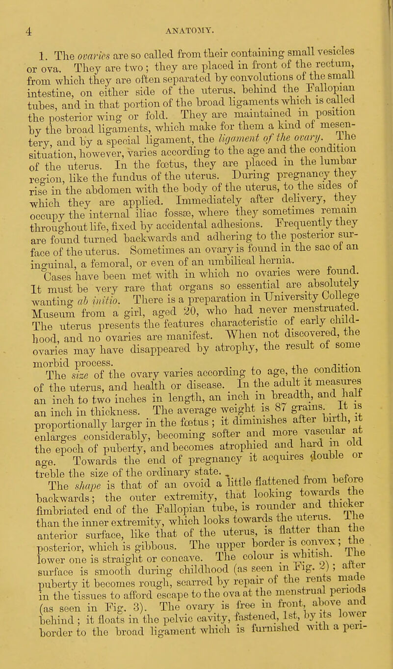 1 The ovaries are so called from their containing small vesicles or ova. They are two ; they are placed in front of the rectum from which they are often separated hy convolutions of the small intestine, on either side of the uterus, behind the lallopian tubes, and in that portion of the broad ligaments which is called the posterior wing or fold. They are maintained m position by the broad ligaments, which make for them a kind of mesen- tery, and by a special ligament, the ligament of the ovary. Ihe situation, however, varies according to the age and the condition of the uterus. In the foetus, they are placed m the lumbar region, like the fundus of the uterus. During pregnancy they rise in the abdomen with the body of the uterus, to the sides ot which they are applied. Immediately after delivery, they occupy the internal iliac fossoe, where they sometimes remain throughout life, fixed by accidental adhesions. Frequently they are found turned backwards and adhering to the posterior sur- face of the uterus. Sometimes an ovary is found m the sac ol an inguinal, a femoral, or even of an umbilical hernia. °Cases have been met with in which no ovaries were found. It must be very rare that organs so essential > are absolutely wanting ab initio. There is a preparation in University College Museum from a girl, aged 20, who had never menstruated. The uterus presents the features characteristic ol early cliiia- hood, and no ovaries are manifest. When not discovered, the ovaries may have disappeared by atrophy, the result of some morbid process. . ,, vis™ The size of the ovary varies according to age, the condition of the uterus, and health or disease. In the adult it measures an inch to two inches in length, an inch m breadth, and half an inch in thickness. The average weight is 87 grams _ It is proportionally larger in the foetus ; it diminishes after birth, it enlarges considerably, becoming softer and more vascular at the epoch of puberty, and becomes atrophied and hard m old age. Towards the end of pregnancy it acquires double or treble the size of the ordinary state. The shape is that of an ovoid a little flattened from befoie backwards; the outer extremity, that looking towards the fimbriated end of the Fallopian tube, is rounder and thicker than the inner extremity, which looks towards the.uterus. 1 he anterior surface, like that of the uterus, is flatter than the posterior, which is gibbous. The upper border is convex , the lower one is straight or concave. The colour is whitish. Ihe surface is smooth dming childhood (as seen inJftg. i) > alter puberty it becomes rough, scarred by repair of the rents maae in the tissues to afford escape to the ova at the menstrual periods (as seen in Fig. 3). The ovary is free hi front above. and timid ; it floats in the pelvic cavity, fastened 1st by its lower border to the broad ligament which is furnished with a pen-