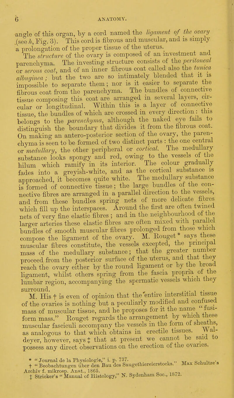 angle of this organ, by a cord named the ligament of the ovary (see h, Fig. 3). This cord is fibrous and muscular, and is simply a prolongation of the proper tissue of the uterus. The structure of the ovary is composed of an investment and parenchyma. The investing structure consists of the peritoneal or serous coat, and of an inner fibrous coat called also the tunica albuginea; but the two are so intimately blended that it is impossible to separate them; nor is it easier to separate the fibrous coat from the parenchyma. The bundles of connective tissue composing this coat are arranged in several layers, cir- cular or longitudinal. Within this is a layer of connective tissue, the bundles of which are crossed in every direction: this belongs to the parenchyma, although the naked eye fads to distinguish the boundary that divides it from the fibrous coat. On making an anteroposterior section of the ovary, the paren- chyma is seen to be formed of two distinct parts : the one central or medullary, the other peripheral or cortical. The medullary substance looks spongy and red, owing to the vessels of the hilum which ramify in its interior. The colour gradually fades into a greyish-white, and as the cortical substance is approached, it becomes quite white. The medullary substance is formed of connective tissue; the large bundles of the con- nective fibres are arranged in a parallel direction to the vessels, and from these bundles spring nets of more delicate fibres which fill up the interspaces. Around the first are often twined nets of very fine elastic fibres ; and in the neighbourhood ol the larger arteries these elastic fibres are often mixed with parallel bundles of smooth muscular fibres prolonged from those which compose the ligament of the ovary. M. Eouget* says these muscular fibres constitute, the vessels excepted, the principal mass of the medullary substance; that the greater number proceed from the posterior surface of the uterus, and that they reach the ovary either by the round ligament or by the broad ligament, whilst others spring from the fascia propria of the lumbar region, accompanying the spermatic vessels which they surround. . . .. M. His f is even of opinion that the entire interstitial tissue of the ovaries is nothing but a peculiarly modified and confused mass of muscular tissue, and he proposes for it the name fusi- form mass. Eouget regards the arrangement by which these muscular fasciculi accompany the vessels m the form ol sheaths, as analogous to that which obtains in erectile tissues. Wal- deyer, however, says % that at present we cannot be said to possess any direct observations on the erection of the ovaries. *  Journal de la Physiologie, i. p. 737. w_-f- t  Beobachtungen iiber den Bau des Saugethiereierstocks. Max bcnultze s Archiv f. mikrosp. Anat., 1865. \ Strieker's  Manual of Histology, N. Sydenham boc., 18U.