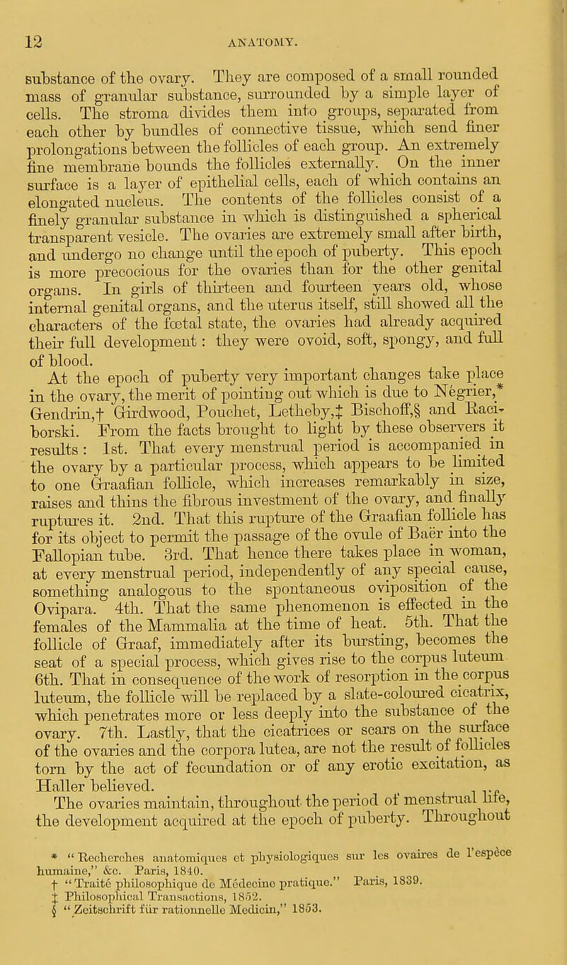 substance of the ovary. They are composed of a small rounded mass of granular substance, surrounded by a simple layer of cells. The stroma divides them into groups, separated from each other by bundles of connective tissue, which send finer prolongations between the follicles of each group. An extremely fine membrane bounds the follicles externally. On the inner surface is a layer of epithelial cells, each of which contains an elono-ated nucleus. The contents of the follicles consist of a finely granular substance in which is distinguished a spherical transparent vesicle. The ovaries are extremely small after birth, and undergo no change until the epoch of puberty. This epoch is more precocious for the ovaries than for the other genital organs. In girls of thirteen and fourteen years old, whose internal genital organs, and the uterus itself, still showed all the characters of the foetal state, the ovaries had already acquired their full development: they were ovoid, soft, spongy, and full of blood. At the epoch of puberty very important changes take place in the ovary, the merit of pointing out which is due to Negrier* Grendrin,t Girdwoocl, Pouchet, Letheby,| Bischoff,§ and Baci^ borski. From the facts brought to light by these observers it results : 1st. That every menstrual period is accompanied m the ovary by a particidar process, which appears to be limited to one Graafian follicle, which increases remarkably in size, raises and thins the fibrous investment of the ovary, and finally ruptures it. 2nd. That this rupture of the Graafian follicle has for its object to permit the passage of the ovule of Baer into the Fallopian tube. 3rd. That hence there takes place in woman, at every menstrual period, independently of any special cause, something analogous to the spontaneous oviposition of the Ovipara. 4th. That the same phenomenon is effected m the females of the Mammalia at the time of heat. 5th. That the follicle of Graaf, immediately after its bursting, becomes the seat of a special process, which gives rise to the corpus luteuni 6th. That in consequence of the work of resorption in the corpus luteum, the follicle will be replaced by a slate-coloured cicatrix, which penetrates more or less deeply into the substance of the ovary. 7th. Lastly, that the cicatrices or scars on the surface of the ovaries and the corpora lutea, are not the result of follicles torn by the act of fecundation or of any erotic excitation, as Haller believed. The ovaries maintain, throughout the period of menstrual lite, the development acquired at the epoch of puberty. Throughout *  Pecherches anatomiques ct physiologiqucs but lcs ovaires de l'cspece humaine, &c. Paris, 1840. f Traitc philosophique do Medecino pratique. Paris, 1839. j Philosophical Transactions, 1862. §  Zcitschrift fur rationncllc Mcdicin, 1853.