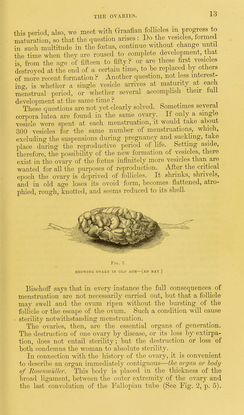 this period, also, we meet with Graafian follicles m progress to matiiration, so that the question arises : Do the vesicles, formed in such multitude in the foetus, continue without change until the time when they are roused to complete development, that is, from the age of fifteen to fifty ? or are these first vesicles destroyed at the end of a certain time, to be replaced by others of more recent formation ? Another question, not less interest- ing, is whether a single vesicle arrives at maturity at eacJi menstrual period, or whether several accomplish their iull development at the same time ? . These questions are not yet clearly solved. Sometimes several corpora lutea are found in the same ovary. If only a single vesicle were spent at each menstruation, it would take about 300 vesicles for the same number of menstruations, which, excluding the suspensions during pregnancy and suckling, take place during the reproductive period of life. Setting aside, therefore, the possibility of the new formation of vesicles, there exist in the ovary of the foetus infinitely more vesicles than are wanted for all the purposes of reproduction. After the critical epoch the ovary is deprived of follicles. It shrinks, shrivels, and in old age loses its ovoid form, becomes flattened, atro- phied, rough, knotted, and seems reduced to its shell. Fin. 7. BHOWINQ OVAUY IN OLD AGE—(AD NAT ) Bischoff says that in every instance the full consequences of menstruation are not necessarily carried out, but that a follicle may swell and the ovum ripen without the bursting of the follicle or the escape of the ovum.. Such a condition will cause sterility notwithstanding menstruation. The ovaries, then, are the essential organs of generation. The destruction of one ovary by disease, or its loss by extirpa- tion, does not entail sterility; but the destruction or loss of both condemus the woman to absolute sterility. In connection with the history of the ovary, it is convenient to describe an organ immediately contiguous—the organ or body of Bosenmuller. This body is placed in the thickness of the broad ligament, between the outer extremity of the ovary and the last convolution of the Fallopian tube (See Fig. 2, p. 5).