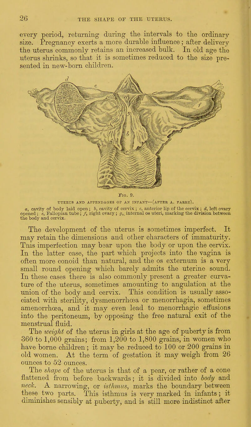 every period, returning during the intervals to the ordinary size. Pregnancy exerts a more durable influence; after delivery the uterus commonly retains an increased hulk. In old age the uterus shrinks, so that it is sometimes reduced to the size pre- sented in new-born children. Fig. 9. UTERUS AND APPENDAGES OF AN INFANT—(AFTER A. FARRe). a, cavity of body laid open; b, cavity of cervix ; c, anterior lip of the cervix ; d, left ovary opened ; e, Fallopian tube; /, right ovary ; g,_ internal os uteri, marking the division between the body and cervix. The development of the uterus is sometimes imperfect. It may retain the dimensions and other characters of immaturity. Tnis imperfection may bear upon the body or upon the cervix. In the latter case, the part which projects into the vagina is often more conoid than natural, and the os externum is a very small round opening which barely admits the uterine sound. In these cases there is also commonly present a greater curva- ture of the uterus, sometimes amounting to angulation at the union of the body and cervix. This condition is usually asso- ciated with sterility, dysmenorrhoea or menorrhagia, sometimes amenorrhcea, and it may even lead to menorrhagic effusions into the peritoneum, by opposing the free natural exit of the menstrual fluid. The weight of the uterus in girls at the age of puberty is from 360 to 1,000 grains; from 1,200 to 1,800 grains, in women who have borne children ; it may be reduced to 100 or 200 grains in old women. At the term of gestation it may weigh from 26 ounces to 52 ounces. The shape of the uterus is that of a pear, or rather of a cone flattened from before backwards; it is divided into body and neck. A narrowing, or isthmus, marks the boundary between these two parts. This isthmus is very marked in infants; it diminishes sensibly at puberty, and is still more indistinct after
