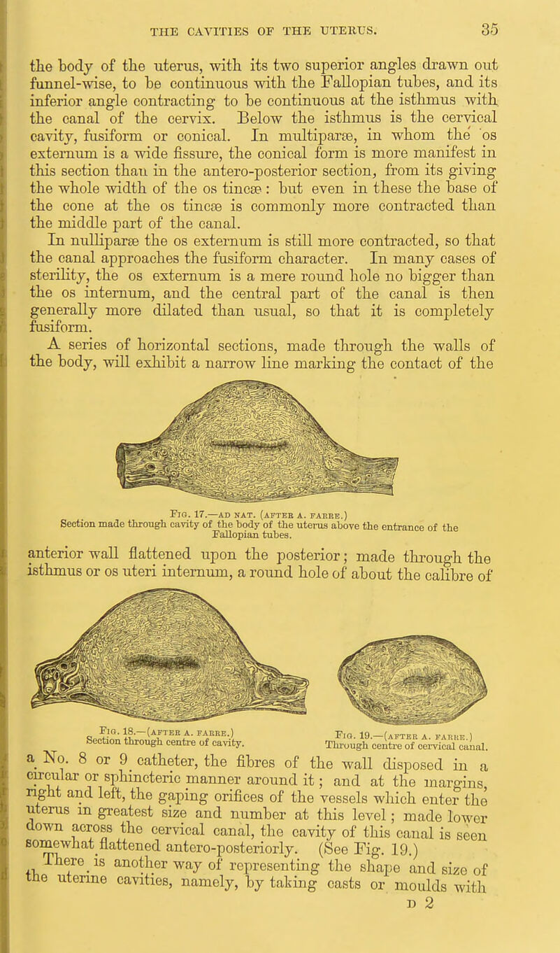 the body of the uterus, with its two superior angles drawn out funnel-wise, to be continuous with the Fallopian tubes, and its inferior angle contracting to be continuous at the isthmus with, the canal of the cervix. Below the isthmus is the cervical cavity, fusiform or conical. In multiparce, in whom the 'os externum is a wide fissure, the conical form is more manifest in this section than in the antero-posterior section, from its giving the whole width of the os tincse : but even in these the base of the cone at the os tincse is commonly more contracted than the middle part of the canal. In nulliparae the os externum is still more contracted, so that the canal approaches the fusiform character. In many cases of sterility, the os externum is a mere round hole no bigger than the os internum, and the central part of the canal is then generally more dilated than usual, so that it is completely fusiform. A series of horizontal sections, made through the walls of the body, will exhibit a narrow line marking the contact of the Fig. 17.—ad nat. (after a. faeee.) Section made througli cavity of the body of the uterus above the entrance of the Fallopian tubes. anterior wall flattened upon the posterior; made through the isthmus or os uteri internum, a round hole of about the calibre of Fio. 18.—(after a. farre.) Section through centre of cavity. Fig. 19.—(after a. farre.) Through centre of cervical canal. a No. 8 or 9 catheter, the fibres of the wall disposed in a circular or sphmctenc manner around it; and at the margins, nght and left, the gaping orifices of the vessels which enter the uterus m greatest size and number at this level; made lower clown across the cervical canal, the cavity of this canal is seen somewhat flattened antero-posteriorly. (See Fig. 19.) lhere_ is another way of representing the shape and size of tne uterine cavities, namely, by taking casts or moulds with n 2