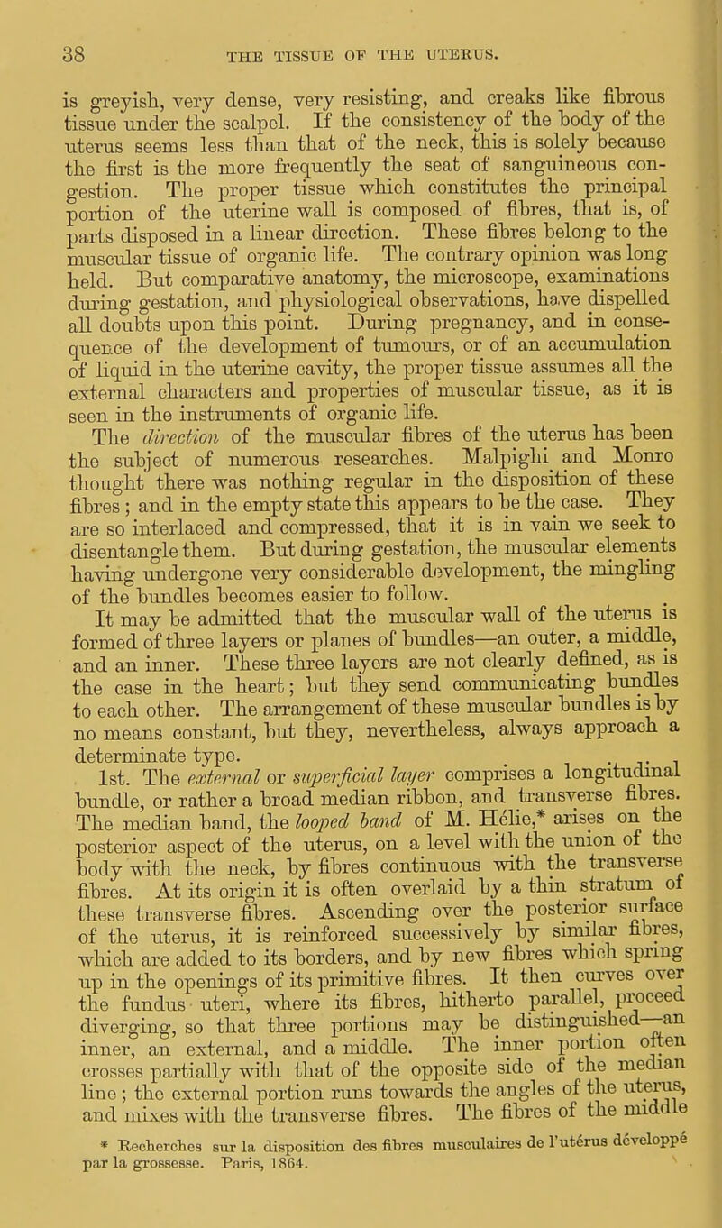 is greyish., very dense, very resisting, and creaks like fibrous tissue under the scalpel. If the consistency of the body of the uterus seems less than that of the neck, this is solely because the first is the more frequently the seat of sanguineous con- gestion. The proper tissue which constitutes the principal portion of the uterine wall is composed of fibres, that is, of parts disposed in a linear direction. These fibres belong to the muscular tissue of organic life. The contrary opinion was long held. But comparative anatomy, the microscope, examinations during gestation, and physiological observations, have dispelled all doubts upon this point. During pregnancy, and in conse- quence of the development of tumours, or of an accumulation of liquid in the uterine cavity, the proper tissue assumes all the external characters and properties of muscular tissue, as it is seen in the instruments of organic life. The direction of the muscular fibres of the uterus has been the subject of numerous researches. Malpiglri and Monro thought there was nothing regular in the disposition of these fibres; and in the empty state this appears to be the case. They are so interlaced and compressed, that it is in vain we seek to disentangle them. But during gestation, the muscular elements having undergone very considerable development, the mingling of the bundles becomes easier to follow. It may be admitted that the muscular wall of the uterus is formed of three layers or planes of bundles—an outer, a middle, and an inner. These three layers are not clearly denned, as is the case in the heart; but they send communicating bundles to each other. The arrangement of these muscular bundles is by no means constant, but they, nevertheless, always approach a determinate type. 1st. The external or superficial layer comprises a longitudinal bundle, or rather a broad median ribbon, and transverse fibres. The median band, the looped band of M. Helie * arises on the posterior aspect of the uterus, on a level with the union of the body with the neck, by fibres continuous with the transverse fibres. At its origin it is often overlaid by a thin stratum of these transverse fibres. Ascending over the posterior surface of the uterus, it is reinforced successively by similar fibres, which are added to its borders, and by new fibres which spring up in the openings of its primitive fibres. It then curves over the fundus uteri, where its fibres, hitherto parallel, proceed diverging, so that three portions may be distinguished—an inner, an external, and a middle. The inner portion often crosses partially with that of the opposite side of the median line ; the external portion runs towards the angles of the uterus, and mixes with the transverse fibres. The fibres of the middle * Recherchcs sur la disposition des fibres musculaires de l'utSrus developpe par la grosscsse. Paris, 1864.