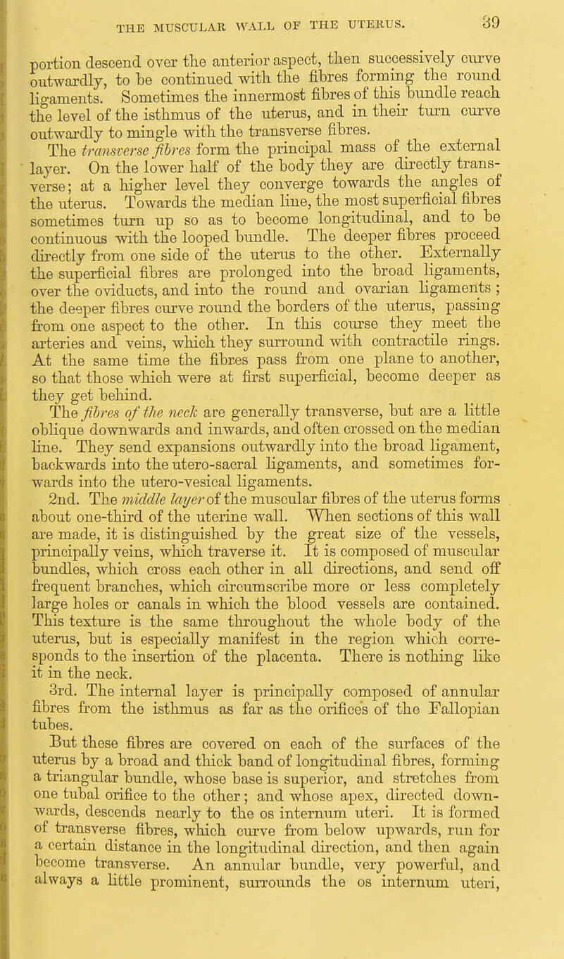 THE MUSCULAR WALL OF THE UTERUS. portion descend over the anterior aspect, then successively curve outwardly, to be continued with the fibres forming the round ligaments. Sometimes the innermost fibres of this bundle reach the level of the isthmus of the uterus, and in their turn curve outwardly to mingle with the transverse fibres. The transverse fibres form the principal mass of the external layer. On the lower half of the body they are directly trans- verse; at a higher level they converge towards the angles of the uterus. Towards the median line, the most superficial fibres sometimes turn up so as to become longitudinal, and to be continuous with the looped bundle. The deeper fibres proceed directly from one side of the uterus to the other. Externally the superficial fibres are prolonged into the broad ligaments, over the oviducts, and into the round and ovarian ligaments ; the deeper fibres curve round the borders of the uterus, passing from one aspect to the other. In this course they meet the arteries and veins, which they surround with contractile rings. At the same time the fibres pass from one plane to another, so that those which were at first superficial, become deeper as they get behind. The fibres of the neck are generally transverse, but are a little oblique downwards and inwards, and often crossed on the median line. They send expansions outwardly into the broad ligament, backwards into the utero-sacral ligaments, and sometimes for- wards into the utero-vesical ligaments. 2nd. The middle layer of the muscular fibres of the uterus forms about one-third of the uterine wall. When sections of this wall are made, it is distinguished by the great size of the vessels, principally veins, which traverse it. It is composed of muscular bundles, which cross each other in all directions, and send off frequent branches, which circumscribe more or less completely large holes or canals in which the blood vessels are contained. This texture is the same throughout the whole body of the uterus, but is especially manifest in the region which corre- sponds to the insertion of the placenta. There is nothing like it in the neck. 3rd. The internal layer is principally composed of annular fibres from the isthmus as far as the orifices of the Fallopian tubes. But these fibres are covered on each of the surfaces of the uterus by a broad and thick band of longitudinal fibres, forming a triangular bundle, whose base is superior, and stretches from one tubal orifice to the other; and whose apex, directed down- wards, descends nearly to the os internum uteri. It is formed of transverse fibres, which curve from below upwards, run for a certain distance in the longitudinal direction, and then again become transverse. An annular bundle, very powerful, and always a little prominent, surrounds the os internum uteri,