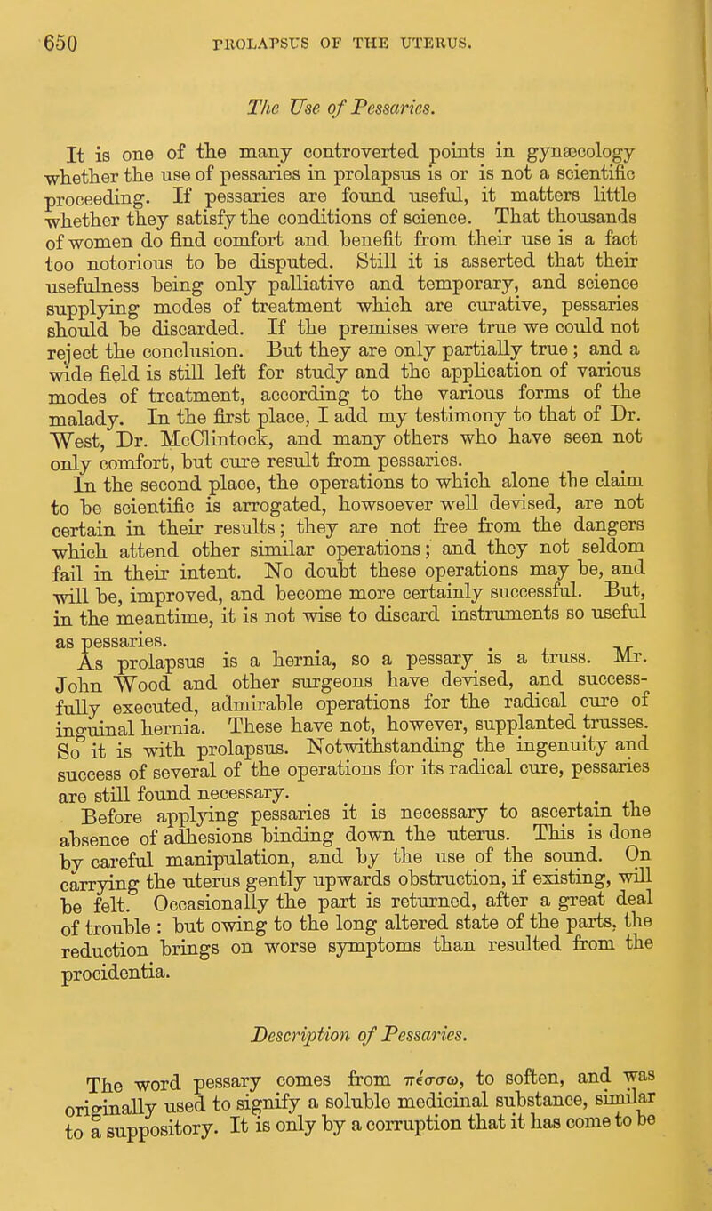 The Use of Pessaries. It is one of the many controverted points in gynaecology whether the use of pessaries in prolapsus is or is not a scientific proceeding. If pessaries are found useful, it matters little whether they satisfy the conditions of science. That thousands of women do find comfort and benefit from their use is a fact too notorious to he disputed. Still it is asserted that their •usefulness being only palliative and temporary, and science supplying modes of treatment which are curative, pessaries should be discarded. If the premises were true we could not reject the conclusion. But they are only partially true; and a wide field is still left for study and the application of various modes of treatment, according to the various forms of the malady. In the first place, I add my testimony to that of Dr. West, Dr. McClintock, and many others who have seen not only comfort, but cure result from pessaries. ^ In the second place, the operations to which alone the claim to be scientific is arrogated, howsoever well devised, are not certain in their results; they are not free from the dangers which attend other similar operations; and they not seldom, fail in their intent. No doubt these operations may be, and will be, improved, and become more certainly successful. But, in the meantime, it is not wise to discard instruments so useful as pessaries. As prolapsus is a hernia, so a pessary is a truss. Mr. John Wood and other surgeons have devised, and success- fully executed, admirable operations for the radical cure of inguinal hernia. These have not, however, supplanted trusses. So it is with prolapsus. Notwithstanding the ingenuity and success of several of the operations for its radical cure, pessaries are still found necessary. Before applying pessaries it is necessary to ascertain the absence of adhesions binding down the uterus. This is done by careful manipulation, and by the use of the sound. On carrying the uterus gently upwards obstruction, if existing, will be felt. Occasionally the part is returned, after a great deal of trouble : but owing to the long altered state of the parts, the reduction brings on worse symptoms than resulted from the procidentia. Description of Pessaries. The word pessary comes from TreWo, to soften, and was originally used to signify a soluble medicinal substance, similar to a suppository. It is only by a corruption that it has come to be