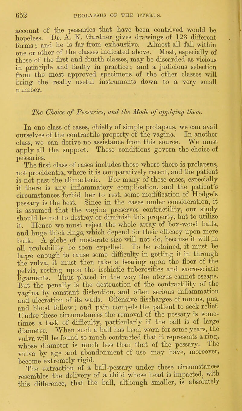 account of the pessaries that have been contrived would be hopeless. Dr. A. K. Gardner gives drawings of 123 different forms ; and he is far from exhaustive. Almost all fall within one or other of the classes indicated above. Most, especially of those of the first and fourth classes, may be discarded as vicious in principle and faulty in practice; and a judioious selection from the most approved specimens of the other classes will bring the really useful instruments down to a very small number. The Choice of Pessaries, and the Mode of applying them. In one class of cases, chiefly of simple prolapsus, we can avail ourselves of the contractile property of the vagina. In another class, we can derive no assistance from this source. We must apply all the support. These conditions govern the choice of pessaries. The first class of cases includes those where there is prolapsus, not procidentia, where it is comparatively recent, and the patient is not past the climacteric. For many of these cases, especially if there is any inflammatory complication, and the patient's circumstances forbid her to rest, some modification of Hodge's pessary is the best. Since in the cases under consideration, it is assumed that the vagina preserves contractility, our study should be not to destroy or diminish this property, but to utilize it. Hence we must reject the whole array of box-wood balls, and huge thick rings, which depend for their efficacy upon mere bulk. A globe of moderate size will not do, because it will in all probability be soon expelled. To be retained, it must be large enough to cause some difficulty in getting it in through the vulva, it must then take a bearing upon the floor of the pelvis, resting upon the ischiatic tuberosities and sacro-sciatic ligaments. Thus placed in the way the uterus cannot escape. But the penalty is the destruction of the contractility of the vagina by constant distention, and often serious inflammation and ulceration of its walls. Offensive discharges of mucus, pus, and blood follow; and pain compels the patient to seek relief. Under these circumstances the removal of the pessary is some- times a task of difficulty, particularly if the ball is of large diameter. When such a ball has been worn for some years, the vulva will be found so much contracted that it represents a ring, whose diameter is much less than that of the pessary. The vulva by age and abandonment of use may have, moreover, become extremely rigid. The extraction of a ball-pessary under these circumstances resembles the delivery of a child whose head is impacted, with this difference, that the ball, although smaller, is absolutely