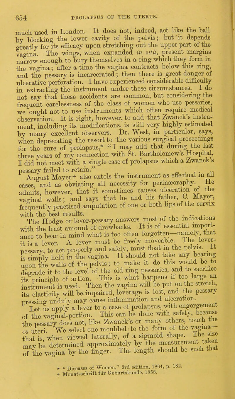 much used in London. It does not, indeed, act like the ball by blocking the lower cavity of the pelvis; but'it depends greatly for its efficacy upon stretching out the upper part of the vao-ina. The wings, when expanded in situ, present margins narrow enough to bury themselves in a ring which they form in the vagina; after a time the vagina contracts below this ring, and the pessary is incarcerated; then there is great danger of ulcerative perforation. I have experienced considerable difficulty in extracting the instrument under these circumstances.^ I do not say that these accidents are common, but considering the frequent carelessness of the class of women who use pessaries, we ought not to use instruments which often require medical observation. It is right, however, to add that Zwanck's instru- ment, including its modifications, is still very highly estimated by many excellent observers. Dr. West, in particular, says, when deprecating the resort to the various surgical proceedings for the cure of prolapsus* I may add that during the last three years of my connection with St. Bartholomew's Hospital, I did not meet with a single case of prolapsus which a Zwanck's pessary failed to retain. _ . August Mayer f also extols the instrument as effectual m ail cases, and as obviating all necessity for perinseoraphy. He admits, however, that it sometimes causes ulceration oi tne vaginal walls; and says that he and his father, 0 Mayer, frequently practised amputation of one or both hps of the cervix with the best results. The Hodo-e or lever-pessary answers most of tne indications with the least amount of drawbacks. It is of essential import- ance to bear in mind what is too often forgotten-namely that it is a lever. A lever must be freely moveable The lever- pessary, to act properly and safely, must float m the pelvis. _ It is simply held in the vagina. It should not take any bearing upon the walls of the pelvis; to make it do this would be to degrade it to the level of the old ring pessaries, and to sacrifice its principle of action. This is what happens if too large an instrument is used. Then the vagina will be put on the stretch, its elasticity will be-impaired, leverage is lost, and the pessary pressino- unduly may cause inflammation and ulceration. Let us apply a lever to a case of prolapsus, with engorgement of the vaginal-portion. This can be done with safety because the pessary does not, like Zwanck's or many others, touch the os uteri Ve select one moulded to the form of the vagma- that is, when viewed laterally, of a sigmoid shape. Ihe size mav be determined approximately by the measurement taken 5 the vagina by the finger. The length should be such that *  Diseases of Women, 3rd edition, 1864, p. 182.