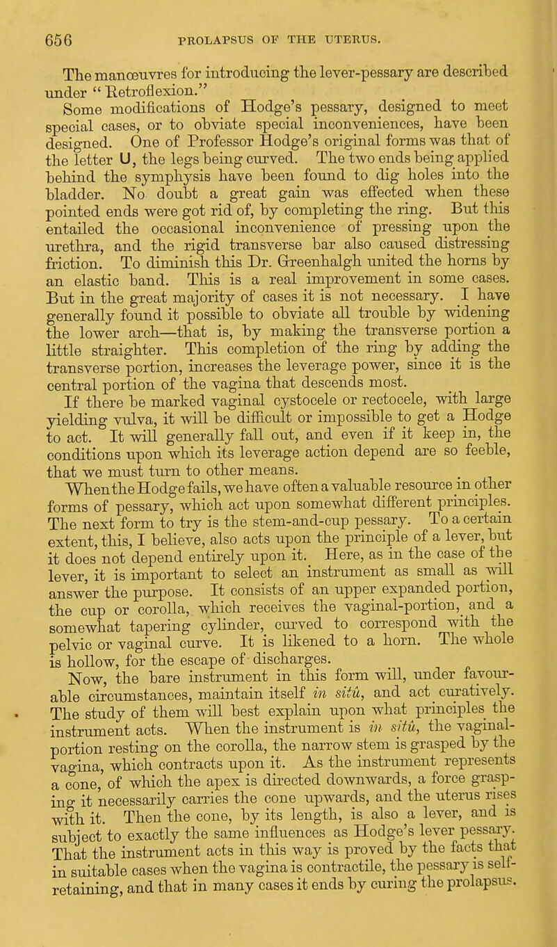 The manoeuvres for introducing the lever-pessary are described under  Retroflexion. Some modifications of Hodge's pessary, designed to meet special cases, or to ohviate special inconveniences, have been designed. One of Professor Hodge's original forms was that of the letter U, the legs being curved. The two ends being applied behind the symphysis have been found to dig holes into the bladder. No doubt a great gain was effected when these pointed ends were got rid of, by completing the ring. But this entailed the occasional inconvenience of pressing upon the urethra, and the rigid transverse bar also caused distressing Motion. To diminish this Dr. Greenhalgh united the horns by an elastic band. This is a real improvement in some cases. But in the great majority of cases it is not necessary. I have generally found it possible to obviate all trouble by widening the lower arch—that is, by making the transverse portion a little straighter. This completion of the ring by adding the transverse portion, increases the leverage power, since it is the central portion of the vagina that descends most. If there be marked vaginal cystocele or rectocele, with large yielding vulva, it will be difficult or impossible to get a Hodge to act. It will generally fall out, and even if it keep in, the conditions upon which its leverage action depend are so feeble, that we must turn to other means. When the Hodge fails, we have often a valuable resource in other forms of pessary, which act upon somewhat different principles. The next form to try is the stem-and-cup pessary. To a certain extent, this, I believe, also acts upon the principle of a lever, but it does not depend entirely upon it. Here, as in the case of the lever, it is important to select an instrument as small as will answer the purpose. It consists of an upper expanded portion, the cup or corolla, which receives the vaginal-portion,_ and a somewhat tapering cylinder, curved to correspond with the pelvic or vaginal curve. It is likened to a horn. The whole is hollow, for the escape of discharges. Now, the bare instrument in this form will, under favour- able circumstances, maintain itself in situ, and act _ curatively. The study of them will best explain upon what principles the instrument acts. When the instrument is in situ, the vaginal- portion resting on the corolla, the narrow stem is grasped by the vagina, which contracts upon it. As the instrument represents a cone, of which the apex is directed downwards, a force grasp- ing it necessarily carries the cone upwards, and the uterus rises with it. Then the cone, by its length, is also a lever, and is subject to exactly the same influences as Hodge's lever pessary. That the instrument acts in this way is proved by the facts that in suitable cases when the vagina is contractile, the pessary is sell- retaining, and that in many cases it ends by curing the prolapsus.