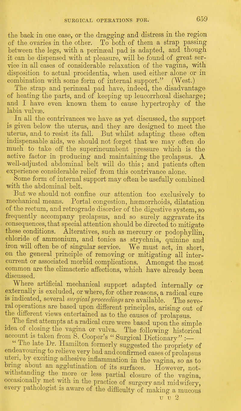 the back in one case, or the dragging and distress in the region of the ovaries in the other. To both of them a strap passing between the legs, with a perinseal pad is adapted, and though it can be dispensed with at pleasure, will be found of great ser- vice in all cases of considerable relaxation of the vagina, with disposition to actual procidentia, when used either alone or in combination with some form of internal support. (West.) The strap and perinseal pad have, indeed, the disadvantage of heating the parts, and of keeping up leucorrhoeal discharge; and I have even known them to cause hypertrophy of the labia vulvae. In all the contrivances we have as yet discussed, the support is given below the uterus, and they are designed to meet the uterus, and to resist its fall. But whilst adapting these often indispensable aids, we should not forget that we may often do much to take off the superincumbent pressure which is the active factor in producing and maintaining the prolapsus. A well-adjusted abdominal belt will do this; and patients often experience considerable relief from this contrivance alone. Some form of internal support may often be usefully combined with the abdominal belt. But we should not confine our attention too exclusively to mechanical means. Portal congestion, haemorrhoids, dilatation of the rectum, and retrograde disorder of the digestive system, so frequently accompany prolapsus, and so surely aggravate its consequences, that special attention should be directed to mitigate these conditions. Alteratives, such as mercury or podophyllin, chloride of ammonium, and tonics as strychnia, quinine and iron will often be of singular service. We must act, in short, ou the general principle of removing or mitigating all inter- current or associated morbid complications. Amongst the most common are the climacteric affections, which have already been discussed. Where artificial mechanical support adapted internally or externally is excluded, or where, for other reasons, a radical cure is indicated, several surgical proceedings are available. The seve- ral operations are based upon different principles, arising out of the different views entertained as to the causes of prolapsus. The first attempts at a radical cure were based upon the simple idea of closing the vagina or vulva. The following historical account is taken from S. Cooper's  Surgical Dictionary :  The late Dr. Hamilton formerly suggested the propriety of endeavouring to relieve very bad and confirmed cases of prolapsus uteri, by exciting adhesive inflammation in the vagina, so as to bring about an agglutination of its surfaces. However, not- withstanding the more or less partial closure of the vagina, occasionally met with m the practice of surgery and midwifery, every pathologist is aware of the difficulty of making a mucous u u 2
