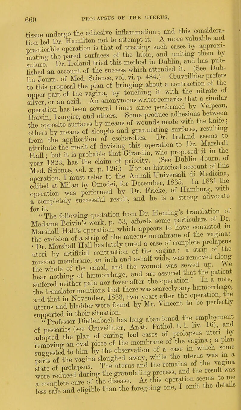 tissue undergo the adhesive inflammation ; and this considera- tion led Dr Hamilton not to attempt it. A more valuable and practicable operation is that of treating such cases by approxi- mating the pared surfaces of the labia, and uniting them by suture Dr. Ireland tried this method in Dublin, and has pub- lished an account of the success which attended it. (bee Vub- liu Joum. of Med. Science, vol. vi. p. 484.) Cruveilhier prefers to this proposal the plan of bringing about a contraction ot tbe upper part of the vagina, by touching it with the nitrate, ot silver, or an acid. An anonymous writer remarks that a similar operation has been several times since performed by Velpeau, Boivin, Laugier, and others. Some produce adhesions between the opposite surfaces by means of wounds made with the knite others by means of sloughs and granulating surfaces, resulting from the application of escharotics. Dr. Ireland seems to attribute the merit of devising this operation to Dr Marshall Hall; but it is probable that Girardm, who proposed it m the year 1823, has the claim of priority. (See Dublin Journ of Med Science, vol. x. p. 126.} Dor an historical account of this operation, I must refer to the Annali Dniversah ^ edited at Milan by Omodei, for December, 1835 In 1831 tbe operation was performed by Dr. Dricke, of Hamburg, with aCmpletely successful result, and he is a strong advocate fOT» The following quotation from Dr. Heming's translation of Madame Boivin's work, p. 53, affords some particulars of Dr Marshall Hall's operatic/, which appears to have cons.ted in the excision of a strip of the mucous membrane ot the vagina *Dr MaXll Hall has lately cured a case of complete prolapsus uteri by artificial contraction of the vagina: a strip of the mucou7membrane, an inch and a-half wide, ™ «™*ed along the whole of the canal, and the wound was sewed up. We KSing of haemorrhage, and are assured that the patient suffered neither pain nor fever after the operation. In a note, thftransMor mentions that there was scarcely any ha^orihage, and S in November, 1833, two years after the.operation the uterus and bladder were found by Mr. Vincent to be perfectly ^^t^^^ W abandoned of oessaries (see Cruveilhier, Anat. Pathol, t i. liv. 16),_ and adoptedthe plan of curing bad cases of prolapsus uteri by Amoving an Ll piece of the membrane of the vagina; a plan suited to him by the observation of a case in which some Paris of the vagina sloughed away, while the uterus was m a 55? of Zlapsus. The uterus and the remains of the vagina itl Sd&g the granulatingprocess, and the result was IZ^^ of lie disease. AsVs operation seems to m less safe and eligible than the foregoing one, I omit tiie details