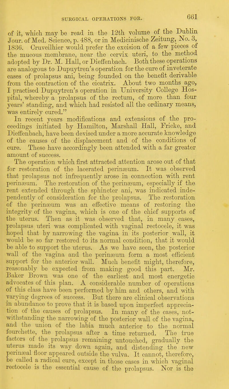 of it, which may he read in the 12th volume of the Duhlin Jour, of Med. Science, p. 488, or in Medicinische Zeitung, No. 3, 1836. Cruveilhier woidd prefer the excision of a few pieces of the mucous membrane, near the cervix uteri, to the method adopted by Dr. M. Hall, or Dieffenbach. Both these operations are analogous to Dupuytren's operation for the cure of inveterate cases of prolapsus ani, being founded on the benefit derivable from the contraction of the cicatrix. About two months ago, I practised Dupuytren's operation in University College Hos- pital, whereby a prolapsus of the rectum, of more than four years' standing, and which had resisted all the ordinary means, was entirely cured. In recent years modifications and extensions of the pro- ceedings initiated by Hamilton, Marshall Hall, Fricke, and Dieffenbach, have been devised under a more accurate knowledge of the causes of the displacement and of the conditions of cure. These have accordingly been attended with a far greater amount of success. The operation which first attracted attention arose out of that for restoration of the lacerated perinseum. It was observed that prolapsus not infrequently arose in connection with rent perinseum. The restoration of the perinseum, especially if the rent extended through the sphincter ani, was indicated inde- pendently of consideration for the prolapsus. The restoration of the perinseum was an effective means of restoring the integrity of the vagina, which is one of the chief supports of the uterus. Then as it was observed that, in many cases, prolapsus uteri was complicated with vaginal rectocele, it was hoped that by narrowing the vagina in its posterior wall, it woidd be so far restored to its normal condition, that it would be able to support the uterus. As we have seen, the posterior wall of the vagina and the perinseum form a most efficient support for the anterior wall. Much benefit might, therefore, reasonably be expected from making good this part. Mr. Baker B rown was one of the earliest and most energetic advocates of this plan. A considerable number of operations of this class have been performed by him and others, and with varying degrees of success. But there are clinical observations in abundance to prove that it is based upon imperfect apprecia- tion of the causes of prolapsus. In many of the cases, not- withstanding the narrowing of the posterior wall of the vagina, and the union of the labia much anterior to the normal fourchette, the prolapsus after a time returned. The true factors of the _ prolapsus remaining untouched, gradually the uterus made its way down again, and distending the new perinseal floor appeared outside the vulva. It cannot, therefore, be called a, radical cure, except in those cases in which vaginal rectocele is the essential cause of the prolapsus. Nor is tho