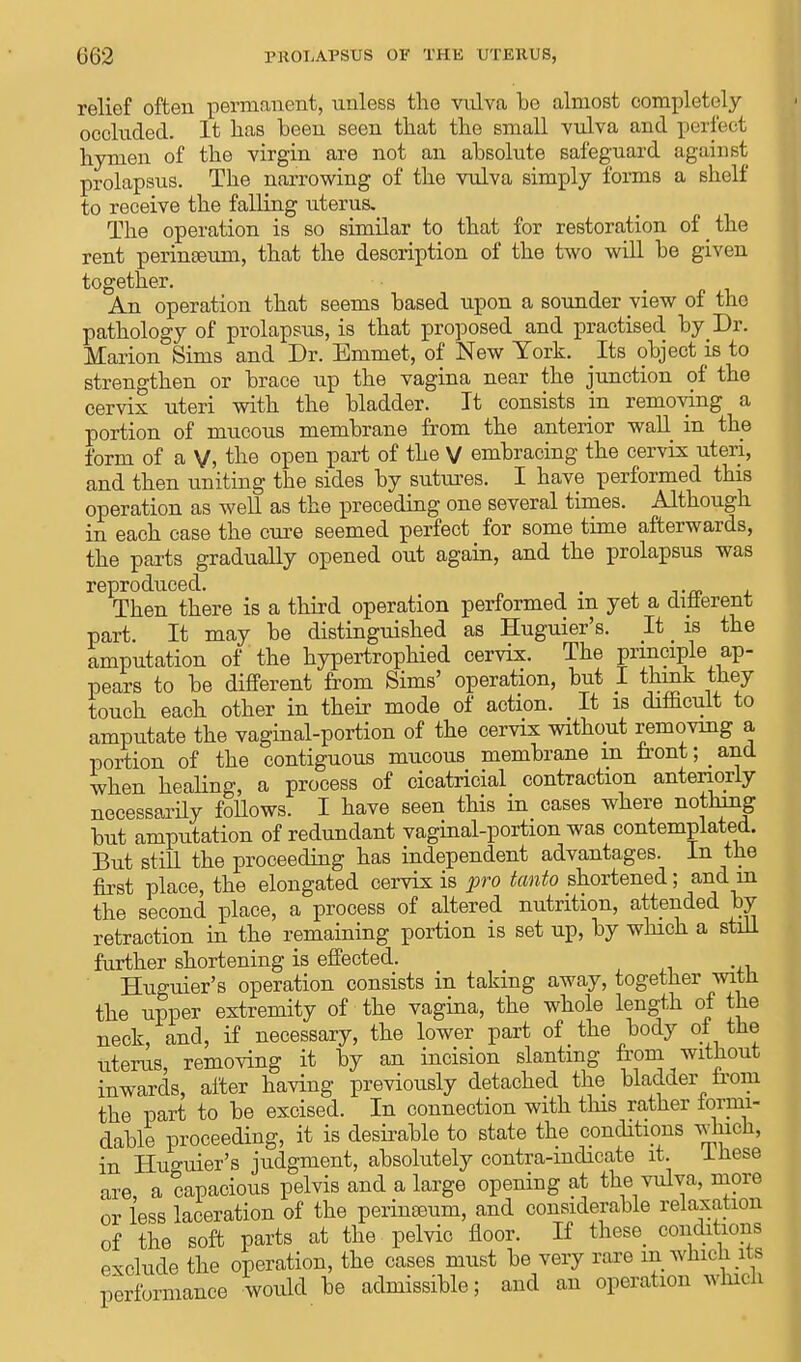 relief often permanent, unless the vulva he almost completely occluded. It has been seen that the small vulva and perfect hymen of the virgin are not an absolute safeguard against prolapsus. The narrowing of the vulva simply forms a shelf to receive the falling uterus. The operation is so similar to that for restoration of the rent perinseum, that the description of the two will be given together. An operation that seems based upon a sounder view of the pathology of prolapsus, is that proposed and practised by Dr. Marion Sims and Dr. Emmet, of New York. Its object is to strengthen or brace up the vagina near the junction of the cervix uteri with the bladder. It consists in removing a portion of mucous membrane from the anterior wall in the form of a V, the open part of the V embracing the cervix uteri, and then uniting the sides by sutures. I have performed this operation as well as the preceding one several times. Although in each case the cure seemed perfect for some time afterwards, the parts gradually opened out again, and the prolapsus was reproduced. Then there is a third operation performed m yet a different part. It may be distinguished as Huguier's. It is the amputation of the hypertrophied cervix. The principle ap- pears to be different from Sims' operation, but I think they touch each other in their mode of action. It is difficult to amputate the vaginal-portion of the cervix without removing a portion of the contiguous mucous membrane m front; _ and when healing, a process of cicatricial contraction anteriorly necessarily follows. I have seen this in cases where nothing but amputation of redundant vaginal-portion was contemplated. But still the proceeding has independent advantages, in the first place, the elongated cervix is pro tanto shortened; and in the second place, a process of altered nutrition, attended by retraction in the remaining portion is set up, by which a still further shortening is effected. Huguier's operation consists in taking away, together with the upper extremity of the vagina, the whole length of the neck, and, if necessary, the lower part of the body oi the uterus, removing it by an incision slanting from without inwards, after having previously detached the bladder from the part to be excised. In connection with this rather iormi- dable proceeding, it is desirable to state the conditions which, in Huguier's judgment, absolutely contra-mdicate it. Inese are, a capacious pelvis and a large opening at the vulva, more or less laceration of the perineeum, and considerable relaxation of the soft parts at the pelvic floor. If these conditions exclude the operation, the cases must be very rare in which its performance would be admissible; and an operation which