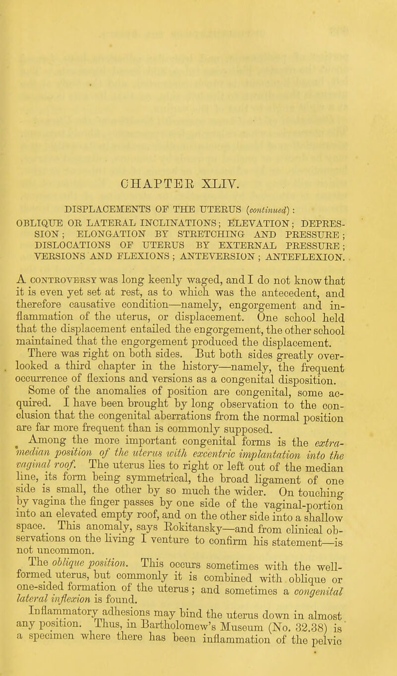 CHAPTEE XLIV. DISPLACEMENTS OF THE UTERUS (continued) : OBLIQUE OR LATERAL INCLINATIONS; ELEVATION; DEPRES- SION ; ELONGATION BY STRETCHING- AND PRESSURE ; DISLOCATIONS OP UTERUS BY EXTERNAL PRESSURE; VERSIONS AND FLEXIONS ; ANTEVERSION ; ANTEFLEXION. A controversy was long keenly waged, and I do not know that it is even yet set at rest, as to which was the antecedent, and therefore causative condition—namely, engorgement and in- flammation of the uterus, or displacement. One school held that the displacement entailed the engorgement, the other school maintained that the engorgement produced the displacement. There was right on both sides. But both sides greatly over- looked a third chapter in the history—namely, the frequent occurrence of flexions and versions as a congenital disposition. Some of the anomalies of position are congenital, some ac- quired. I have been brought by long observation to the con- clusion that the congenital aberrations from the normal position are far more frequent than is commonly supposed. Among the more important congenital forms is the extra- median position of the uterus with excentric implantation into the vaginal roof. The uterus lies to right or left out of the median line, its form being symmetrical, the broad ligament of one side is small, the other by so much the wider. On touching by vagina the finger passes by one side of the vaginal-portion into an elevated empty roof, and on the other side into a shallow space. This anomaly, says Eokitansky—and from clinical ob- servations on the living I venture to confirm his statement—is not uncommon. The oblique position. This occurs sometimes with the well- formed uterus, but commonly it is combined with oblique or one-sided formation of the uterus; and sometimes a congenital lateral inflexion is found. Inflammatory adhesions may bind the uterus down in almost any position. Thus, m Bartholomew's Museum (No. 32.38) is' a specimen where there has been inflammation of the pelvic