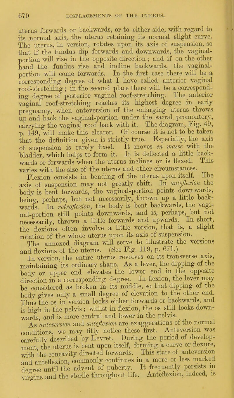 uterus forwards or backwards, or to either side, with regard to its normal axis, the uterus retaining its normal slight curve. The uterus, in version, rotates upon its axis of suspension, so that if the fundus dip forwards and downwards, the vaginal- portion will rise in the opposite direction; and if on the other hand the fundus rise and incline backwards, the vaginal- portion will come forwards. In the first case there will be a corresponding degree of what I have called anterior vaginal roof-stretching; in the second place there will be a correspond- ing degree of posterior vaginal roof-stretching. The anterior vaginal roof-stretching reaches its highest degree in early pregnancy, when anteversion of the enlarging uterus throws up and back the vaginal-portion under the sacral, promontory, carrying the vaginal roof back with it. The diagram, Fig. 49, p. 149, will make this clearer. Of course it is not to be taken that the definition given is strictly true. Especially, the axis of suspension is rarely fixed. It moves en masse with the bladder, which helps to form it. It is deflected a little back- wards or forwards when the uterus inclines or is flexed. This varies with the size of the uterus and other circumstances. Flexion consists in bending of the uterus upon itself. The axis of suspension may not greatly shift. In anteflexion the body is bent forwards, the vaginal-portion points downwards, being, perhaps, but not necessarily, thrown up a little back- wards. In retroflexion, the body is bent backwards, the vagi- nal-portion still points downwards, and is, perhaps, but not necessarily, thrown a little forwards and upwards. In short, the flexions often involve a little version, that is, a slight rotation of the whole uterus upon its axis of suspension. The annexed diagram will serve to illustrate the versions and flexions of the uterus. (See Fig. 119, p. 671.) In version, the entire uterus revolves on its transverse axis, maintaining its ordinary shape. As a lever, the dipping of the body or upper end elevates the lower end in the opposite direction in a corresponding degree. In flexion, the lever may be considered as broken in its middle, so that dipping of the body gives only a small degree of elevation to the other end. Thus the os in version looks either forwards or backwards, and is high in the pelvis ; whilst in flexion, the os still looks down- wards, and is more central and lower in the pelvis. As 'anteversion and anteflexion are exaggerations of the normal conditions, we may fitly notice these first. Anteversion was carefully described by Levret. During the period of develop- ment the uterus is bent upon itself, forming a curve or flexure, with the concavity directed forwards. This state of anteversion and anteflexion, commonly continues in a more or less marked degree until the advent of puberty. It frequently persists m vifgins and the sterile throughout life. Anteflexion, indeed, is