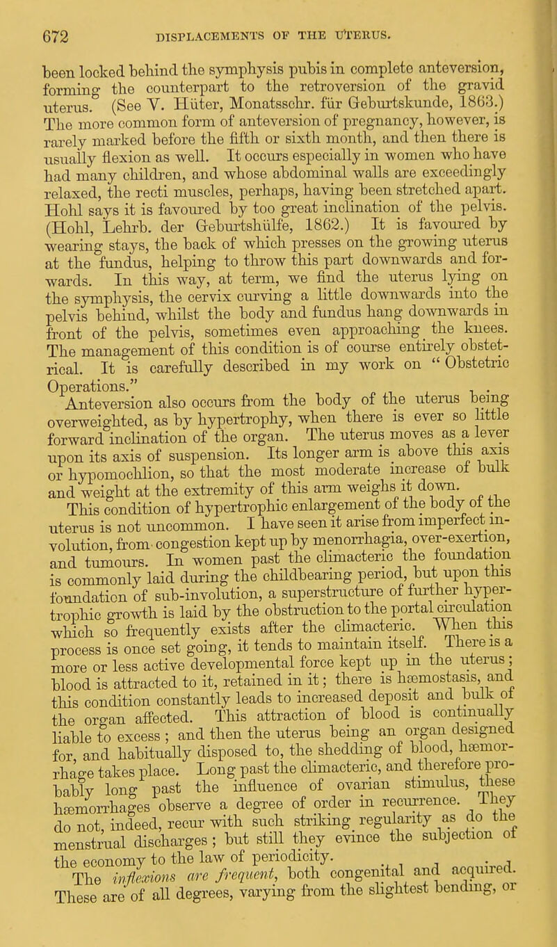 been locked behind the symphysis pubis in complete anteversion, forming the counterpart to the retroversion of the gravid uterus. (See V. Hiiter, Monatsschr. fiir Geburtskunde, 1863.) The more common form of anteversion of pregnancy, however, is rarely marked before the fifth or sixth month, and then there is usually flexion as well. It occurs especially in women who have had many children, and whose abdominal walls are exceedingly relaxed, the recti muscles, perhaps, having been stretched apart. Hohl says it is favoured by too great inclination of the pelvis. (Hohl, Lehrb. der Geburtshiilfe, 1862.) It is favoured by wearing stays, the back of which presses on the growing uterus at the fundus, helping to throw this part downwards and for- wards. In this way, at term, we find the uterus lying on the symphysis, the cervix curving a little downwards into the pelvis behind, whilst the body and fundus hang downwards in front of the pelvis, sometimes even approaching _ the knees. The management of this condition is of course entirely obstet- rical. It is carefully described in my work on Obstetric Operations. Anteversion also occurs from the body of the uterus being overweighted, as by hypertrophy, when there is ever so little forward inclination of the organ. The uterus moves as a lever upon its axis of suspension. Its longer arm is above this axis or hypomochlion, so that the most moderate increase ot bulk and weight at the extremity of this arm weighs it down. This condition of hypertrophic enlargement of the body ot the uterus is not uncommon. I have seen it arise from imperfect in- volution, from, congestion kept up by menorrhagia over-exertion, and tumours. In women past the climacteric the foundation is commonly laid during the childbearing period but upon this foundation of sub-involution, a superstructure of further hyper- trophic growth is laid by the obstruction to the portal wrculation which so frequently exists after the climacteric When this process is once set going, it tends to maintain itself Ihereis a more or less active developmental force kept up in the uterus; blood is attracted to it, retained in it; there is htemostasis and this condition constantly leads to increased deposit and bulk oi the organ affected. This attraction of blood is continually liable to excess ; and then the uterus being an organ designed for and habitually disposed to, the shedding of blood, haemor- rhage takes place. Long past the climacteric, and therefore pro- bably long past the influence of ovarian stimulus, these hemorrhages observe a degree of order in recurrence. Ihey do not, indeed, recur with such striking regularity as do the menstrual discharges ; but still they evince the subjection of tbp economy to the law of periodicity. The inflexions are frequent, both congenital and acquired. These are of all degrees, varying from the slightest bending, or