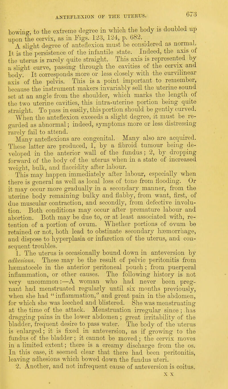 bowing, to the extreme degree in whicb the body is doubled up upon the cervix, as in Figs. 123, 124, p. 682. A slight degree of anteflexion must be considered as norniaL It is the persistence of the infantile state. Indeed, the axis of the uterus is rarely quite straight. This axis is represented by a slight curve, passing through the cavities of the cervix and body. It corresponds more or less closely with the curvilinear axis of the pelvis. This is a point important to remember, because the instrument makers invariably sell the uterine sound set at an angle from the shoulder, which marks the length of the two uterine cavities, this intra-uterine portion being quite straight. To pass in easily, this portion should be gently curved. When the anteflexion exceeds a slight degree, it must be re- garded as abnormal; indeed, symptoms more or less distressing rarely fail to attend. Many anteflexions are congenital. Many also are acquired. These latter are produced, 1, by a fibroid tumour being de- veloped in the anterior wall of the fundus; 2, by dropping forward of the body of the uterus when in a state of increased weight, bulk, and tiaccidity after labour. This may happen immediately after labour, especially when there is general as well as local loss of tone from flooding. Or it may occur more gradually in a secondary manner, from the uterine body remaining bulky and flabby, from want, first, of due muscular contraction, and secondly, from defective involu- tion. Both conditions may occur after premature labour and abortion. Both may be due to, or at least associated with, re- tention of a portion of ovum. Whether portions of ovum be retained or not, both lead to obstinate secondary haemorrhage, and dispose to hyperplasia or infarction of the uterus, and con- sequent troubles. 1. The uterus is occasionally bound down in anteversion by adhesions. These may be the result of pelvic peritonitis from hematocele in the anterior peritoneal pouch; from puerperal inflammation, or other causes. The following history is not very uncommon:—A woman who had never been preg- nant had menstruated regularly until six months previously, when she had  inflammation, and great pain in the abdomen, for which she was leeched and blistered. She was menstruating at the time of the attack. Menstruation irregular since ; has dragging pains in the lower abdomen ; great irritability of the bladder, frequent desire to pass water. The body of the uterus is enlarged; it is fixed in anteversion, as if growing to the fundus of the bladder; it cannot be moved ; the cervix moves in a limited extent; there is a creamy discharge from the os. In this case, it seemed clear that there had been peritonitis, leaving adhesions which bowed down the fundus uteri. 2. Another, and not infrequent cause of anteversion is coitus. x x