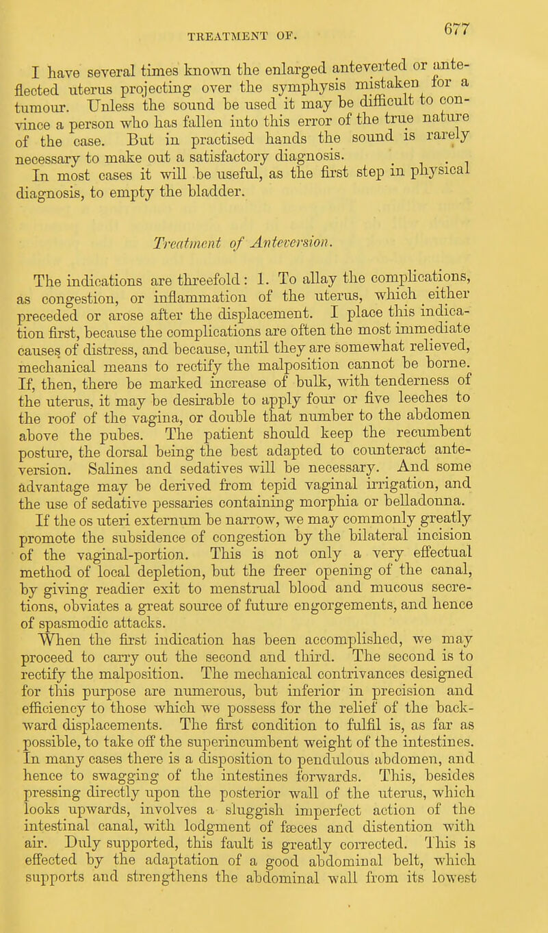 I have several times known the enlarged anteverted or ante- fleeted uterus projecting over the symphysis mistaken for a tumour. Unless the sound he used it may he difficult to con- vince a person who has fallen into this error of the true nature of the case. But in practised hands the sound is rarely necessary to make out a satisfactory diagnosis. t In most cases it will he useful, as the first step m physical diagnosis, to empty the hladder. Treatment of Anteversion. The indications are threefold: 1. To allay the complications, as congestion, or inflammation of the uterus, which _ either preceded or arose after the displacement. I place this indica- tion first, hecause the complications are often the most immediate causes of distress, and hecause, untd they are somewhat relieved, mechanical means to rectify the malposition cannot he home. If, then, there he marked increase of hulk, with tenderness of the uterus, it may he desirable to apply four or five leeches to the roof of the vagina, or double that number to the abdomen above the pubes. The patient should keep the recumbent posture, the dorsal being the best adapted to counteract ante- version. Salines and sedatives will be necessary. _ And some advantage may be derived from tepid vaginal irrigation, and the use of sedative pessaries containing morphia or belladonna. If the os uteri externum be narrow, we may commonly greatly promote the subsidence of congestion by the bilateral incision of the vaginal-portion. This is not only a very effectual method of local depletion, but the freer opening of the canal, by giving readier exit to menstrual blood and mucous secre- tions, obviates a great source of future engorgements, and hence of spasmodic attacks. When the first indication has been accomplished, we may proceed to cany out the second and third. The second is to rectify the malposition. The mechanical contrivances designed for this purpose are numerous, but inferior in precision and efficiency to those which we possess for the relief of the back- ward displacements. The first condition to fulfil is, as far as possible, to take off the superincumbent weight of the intestines. In many cases there is a disposition to pendulous abdomen, and hence to swagging of the intestines forwards. This, besides pressing directly upon the posterior wall of the uterus, which looks upwards, involves a sluggish imperfect action of the intestinal canal, with lodgment of feces and distention with air. Duly supported, this fault is greatly corrected. This is effected by the adaptation of a good abdominal belt, which supports and strengthens the abdominal wall from its lowest