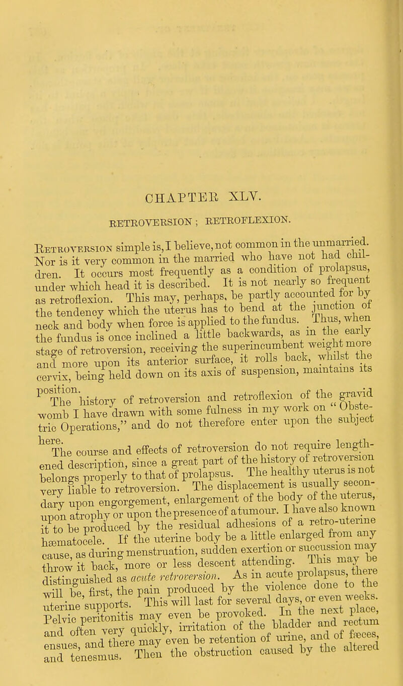 CHAPTER XLV. RETROVERSION ; RETROFLEXION. Retroversion simple is,I believe, not common in the unmarried. Nor is it very common in the married who have not bad chil- dren. It occurs most frequently as a condition of prolapsus under which head it is described. It is not nearly so frequent as retroflexion. This may, perhaps be partly accounted for by the tendency which the uterus has to bend at the junction ot neck and body when force is applied to the fundus. _ Thus, when the fundus is once inclined a little backwards as m the eaily stage of retroversion, receiving the supermcumbent ^t ^ and more upon its anterior surface it rolls back, whilst the cervix, being held down on its axis of suspension, maintains its P°Then'history of retroversion and retroflexion of the gravid womb I have drawn with some fulness in my work on Obste- Tric Operations, and do not therefore enter upon the subject heThe course and effects of retroversion do not require length- Pued description, since a great part of the history ol retroversion wlff^S to that of prolapsus. The healthy uterus is not ve^TaUe to retroversion/ The displacement is usually secon- dary upon engorgement, enlargement of the body of the uterus, upon atrophy or fpon thepresenceof atumour. I have also known rt to be Zcluced by the residual adhesions of a retro-uterine heomatocele If the uterine body be a little enlarged from any throw it back, more or less descent attending. Hue may oe toWmshed as acute retroversion. As in acute prolapsus there