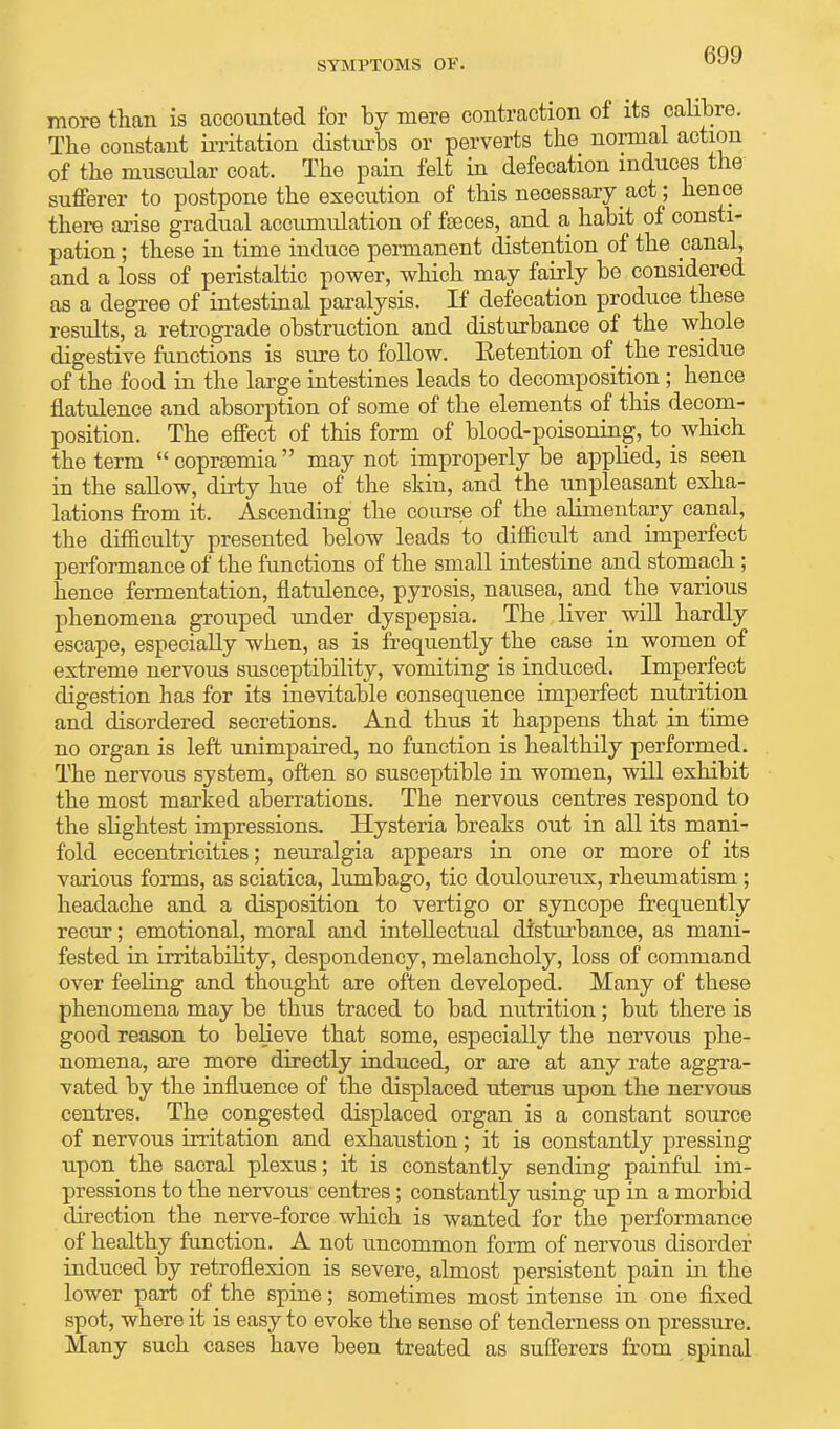 SYMPTOMS OF. more than is accounted for by mere contraction of its calibre. The constant irritation disturbs or perverts the normal action of the muscular coat. The pain felt in defecation induces the sufferer to postpone the execution of this necessary act; hence there arise gradual accumulation of feces, and a habit of consti- pation ; these in time induce permanent distention of the canal, and a loss of peristaltic power, which may fairly be considered as a degree of intestinal paralysis. If defecation produce these results, a retrograde obstruction and disturbance of the whole digestive functions is sure to follow. Eetention of the residue of the food in the large intestines leads to decomposition; hence flatulence and absorption of some of the elements of this decom- position. The effect of this form of blood-poisoning, to which the term  coprsemia  may not improperly be applied, is seen in the sallow, dirty hue of the skin, and the unpleasant exha- lations from it. Ascending the course of the alimentary canal, the difficulty presented below leads to difficult and imperfect performance of the functions of the small intestine and stomach ; hence fermentation, flatulence, pyrosis, nausea, and the various phenomena grouped under dyspepsia. The liver will hardly escape, especially when, as is frequently the case in women of extreme nervous susceptibility, vomiting is induced. Imperfect digestion has for its inevitable consequence imperfect nutrition and disordered secretions. And thus it happens that in time no organ is left unimpaired, no function is healthily performed. The nervous system, often so susceptible in women, will exhibit the most marked aberrations. The nervous centres respond to the slightest impressions. Hysteria breaks out in all its mani- fold eccentricities; neuralgia appears in one or more of its various forms, as sciatica, lumbago, tic douloureux, rheumatism ; headache and a disposition to vertigo or syncope frequently recur; emotional, moral and intellectual disturbance, as mani- fested in irritability, despondency, melancholy, loss of command over feeling and thought are often developed. Many of these phenomena may be thus traced to bad nutrition; but there is good reason to believe that some, especially the nervous phe- nomena, are more directly induced, or are at any rate aggra- vated by the influence of the displaced uterus upon the nervous centres. The congested displaced organ is a constant source of nervous irritation and exhaustion; it is constantly pressing upon the sacral plexus; it is constantly sending painful im- pressions to the nervous centres ; constantly using up in a morbid direction the nerve-force which is wanted for the performance of healthy function. A not uncommon form of nervous disorder induced by retroflexion is severe, almost persistent pain in the lower part of the spine; sometimes most intense in one fixed spot, where it is easy to evoke the sense of tenderness on pressure. Many such cases have been treated as sufferers from spinal