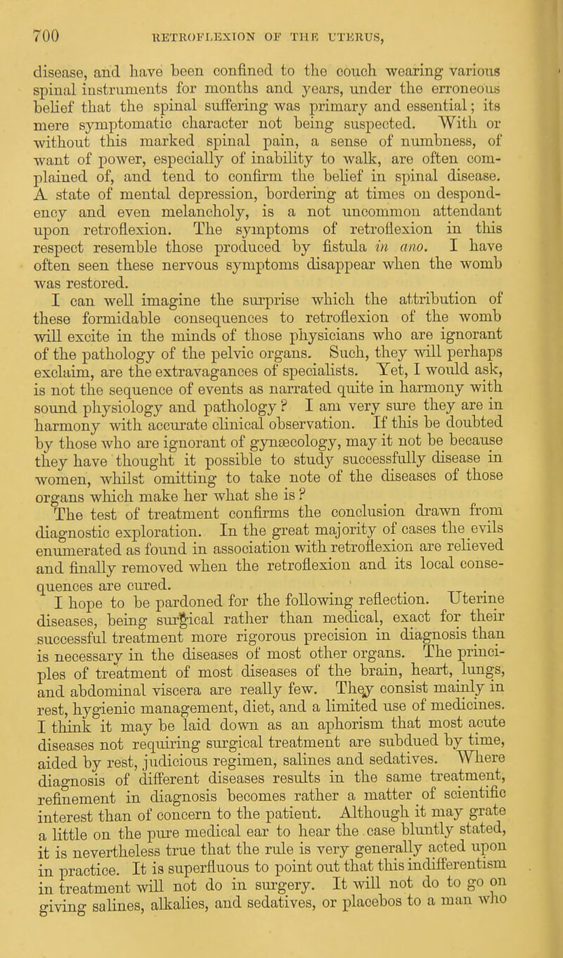 disease, and have been confined to the couch wearing various spinal instruments for months and years, under the erroneous belief that the spinal suffering was primary and essential; its mere symptomatic character not being suspected. With or without this marked spinal pain, a sense of numbness, of want of power, especially of inability to walk, are often com- plained of, and tend to confirm the belief in spinal disease. A state of mental depression, bordering at times on despond- ency and even melancholy, is a not uncommon attendant upon retroflexion. The symptoms of retroflexion in this respect resemble those produced by fistula in ano. I have often seen these nervous symptoms disappear when the womb was restored. I can well imagine the surprise which the attribution of these formidable consequences to retroflexion of the womb will excite in the minds of those physicians who are ignorant of the pathology of the pelvic organs. Such, they will perhaps exclaim, are the extravagances of specialists. Yet, I woidd ask, is not the sequence of events as narrated quite in harmony with sound physiology and pathology ? I am very sure they are in harmony with accurate clinical observation. If this be doubted by those who are ignorant of gynaecology, may it not be because they have thought it possible to study successfully disease in women, whilst omitting to take note of the diseases of those organs which make her what she is ? The test of treatment confirms the conclusion drawn from diagnostic exploration. In the great majority of cases the evils enumerated as found in association with retroflexion are relieved and finally removed when the retroflexion and its local conse- quences are cured. I hope to be pardoned for the following reflection. Uterine diseases, being surgical rather than medical, exact for their successful treatment more rigorous precision in diagnosis than is necessary in the diseases of most other organs. The princi- ples of treatment of most diseases of the brain, heart, lungs, and abdominal viscera are really few. They consist mainly in rest, hygienic management, diet, and a limited use of medicines. I think it may be laid down as an aphorism that most acute diseases not requiring surgical treatment are subdued by time, aided by rest, judicious regimen, salines and sedatives. Where diagnosis of different diseases results in the same treatment, refinement in diagnosis becomes rather a matter of scientific interest than of concern to the patient. Although it may grate a little on the pure medical ear to hear the case bluntly stated, it is nevertheless true that the rule is very generally acted upon in practice. It is superfluous to point out that this indifferentism in treatment will not do in surgery. It will not do to go on giving salines, alkalies, and sedatives, or placebos to a man who