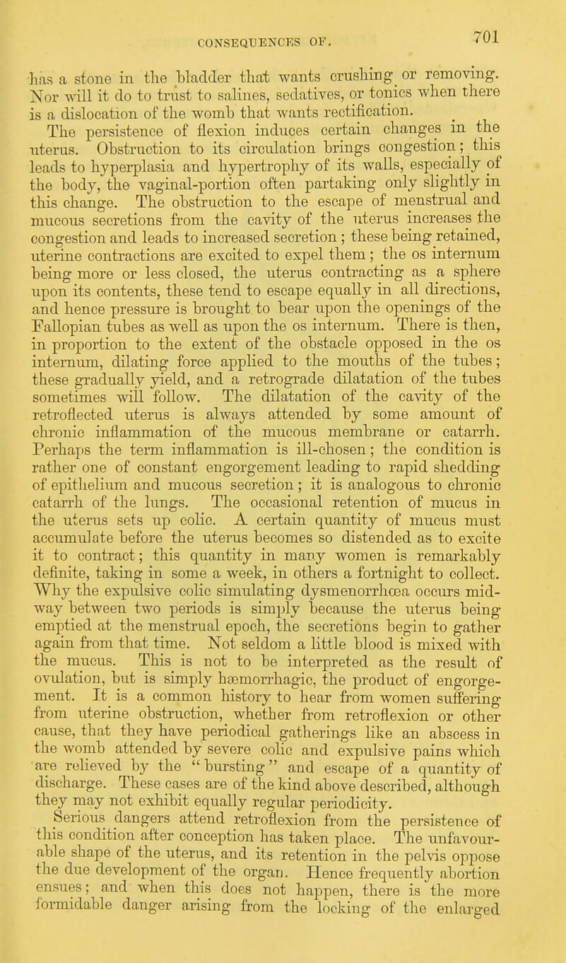 CONSEQUENCES OF. has a stone in the bladder that wants crushing or removing. Nor will it do to trust to salines, sedatives, or tonics when there is a dislocation of the womb that wants rectification. The persistence of flexion induces certain changes in the uterus. Obstruction to its circulation brings congestion; this leads to hyperplasia and hypertrophy of its walls, especially of the body, the vaginal-portion often partaking only slightly in this change. The obstruction to the escape of menstrual and mucous secretions from the cavity of the uterus increases the congestion and leads to increased secretion ; these being retained, uterine contractions are excited to expel them; the os internum being more or less closed, the uterus contracting as a sphere upon its contents, these tend to escape equally in all directions, and hence pressure is brought to bear upon the openings of the Fallopian tubes as well as upon the os internum. There is then, in proportion to the extent of the obstacle opposed in the os internum, dilating force applied to the mouths of the tubes; these gradually yield, and a retrograde dilatation of the tubes sometimes will follow. The dilatation of the cavity of the retroflected uterus is always attended by some amount of chronic inflammation of the mucous membrane or catarrh. Perhaps the term inflammation is ill-chosen; the condition is rather one of constant engorgement leading to rapid shedding of epithelium and mucous secretion; it is analogous to chronic catarrh of the lungs. The occasional retention of mucus in the uterus sets up colic. A certain quantity of mucus must accumulate before the uterus becomes so distended as to excite it to contract; this quantity in many women is remarkably definite, taking in some a week, in others a fortnight to collect. Why the expulsive coKc simulating dysmenorrhoea occurs mid- way between two periods is simply because the uterus being emptied at the menstrual epoch, the secretions begin to gather again from that time. Not seldom a little blood is mixed with the mucus. This is not to be interpreted as the result of ovulation, but is simply hemorrhagic, the product of engorge- ment. It is a common history to hear from women suffering from uterine obstruction, whether from retroflexion or other cause, that they have periodical gatherings like an abscess in the womb attended by severe cohc and expulsive pains which are relieved by the bursting and escape of a quantity of discharge. These cases are of the kind above described, although they may not exhibit equally regular periodicity. Serious dangers attend retroflexion from the persistence of this condition after conception has taken place. The unfavour- able shape of the uterus, and its retention in the pelvis oppose the due development of the organ. Hence frequently abortion ensues; and when this does not happen, there is the more formidable danger arising from the locking of the enlarged