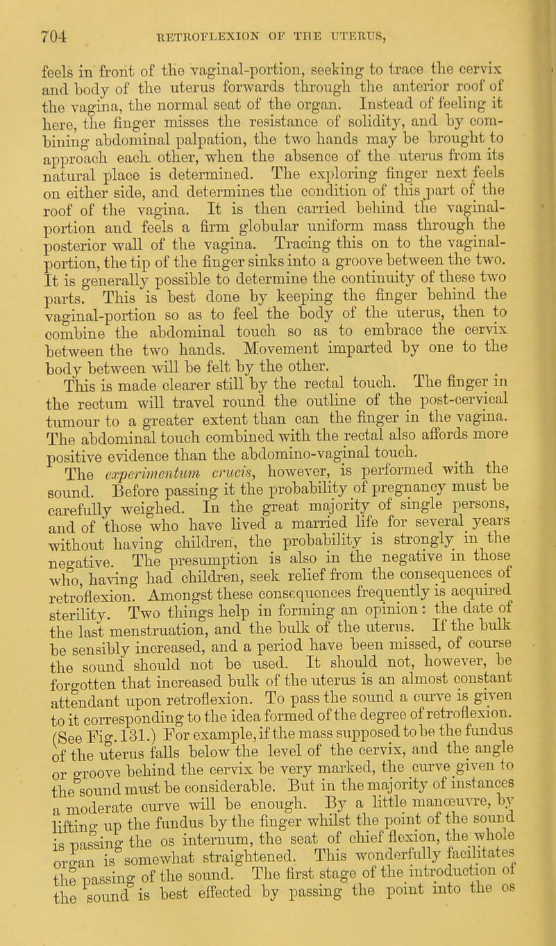 feels in front of the vaginal-portion, seeking to trace the cervix and body of the uterus forwards through the anterior roof of the vagina, the normal seat of the organ. Instead of feeling it here, the finger misses the resistance of solidity, and by com- bining abdominal palpation, the two hands may be brought to approach each, other, when the absence of the uterus from its natural place is determined. The exploring finger next feels on either side, and determines the condition of this part of the roof of the vagina. It is then carried behind the vaginal- portion and feels a firm globular uniform mass through the posterior wall of the vagina. Tracing this on to the vaginal- portion, the tip of the finger sinks into a groove between the two. It is generally possible to determine the continuity of these two parts. This is best done by keeping the finger behind the vaginal-portion so as to feel the body of the uterus, then to combine the abdominal touch so as to embrace the cervix between the two hands. Movement imparted by one to the body between will be felt by the other. This is made clearer still by the rectal touch. The finger in the rectum will travel round the outline of the post-cervical tumour to a greater extent than can the finger in the vagina. The abdominal touch combined with the rectal also affords more positive evidence than the abdominovaginal touch. The cxpcrimentum cruets, however, is performed with the sound. Before passing it the probability of pregnancy must be carefully weighed. In the great majority of single persons, and of those who have lived a married life for several years without having children, the probability is strongly m the negative. The presumption is also in the negative m those who, having had children, seek relief from the consequences of retroflexion. Amongst these consequences frequently is acquired sterility. Two things help in forming an opinion: the date of the last menstruation, and the bulk of the uterus. If the bulk be sensibly increased, and a period have been missed, of course the sound should not be used. It should not, however, be forgotten that increased bulk of the uterus is an almost constant attendant upon retroflexion. To pass the sound a curve is given to it corresponding to the idea formed of the degree of retroflexion. (See Fig. 131.) For example, if the mass supposed to be the fundus of the uterus falls below the level of the cervix, and the angle or groove behind the cervix be very marked, the curve given to the sound must be considerable. But in the majority of instances a moderate curve will be enough. By a little manoeuvre, by lifting; up the fundus by the finger whilst the point of the sound is mSdne the os internum, the seat of chief flexion, the whole orean is somewhat straightened. This wonderfully facilitates the passing of the sound. The first stage of the introduction of the sound is best effected by passing the point into the os