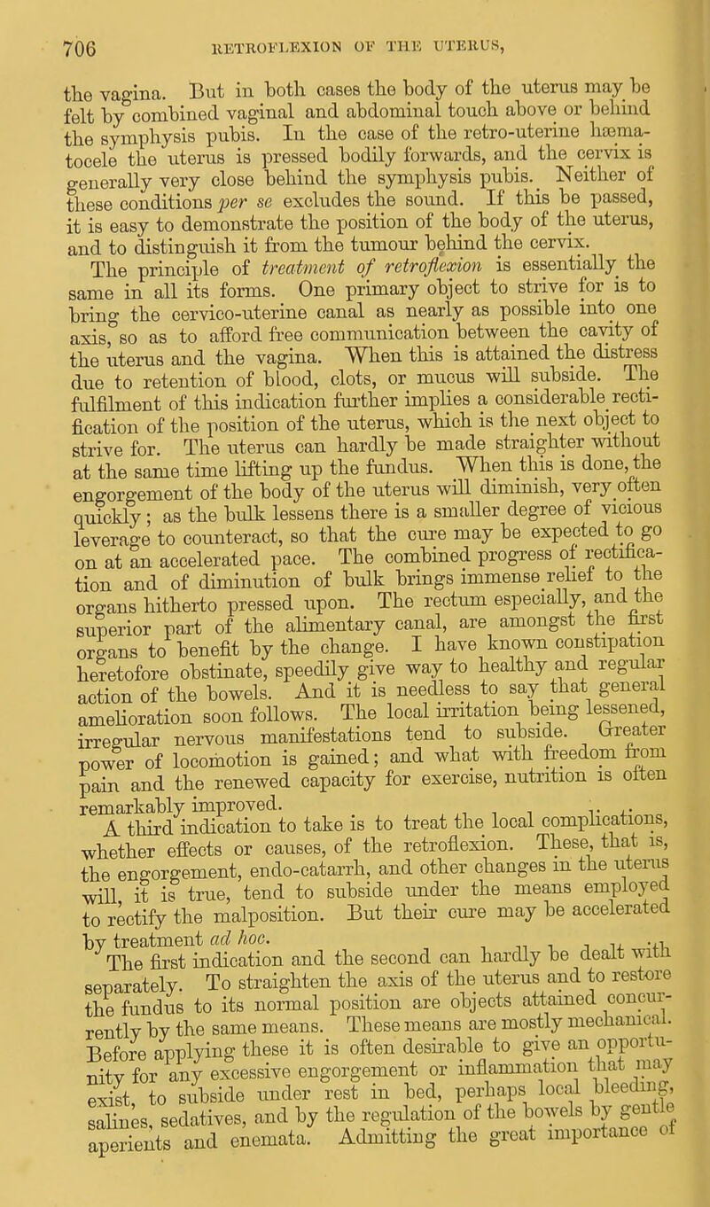 the vagina. But in both cases the body of the uterus may be felt by combined vaginal and abdominal touch above or behind the symphysis pubis. In the case of the retro-uterine hsema- tocele the uterus is pressed bodily forwards, and the cervix is generally very close behind the symphysis pubis. _ Neither of these conditions per se excludes the sound. If this be passed, it is easy to demonstrate the position of the body of the uterus, and to distinguish it from the tumour behind the cervix. The principle of treatment of retroflexion is essentially the same in all its forms. One primary object to strive for is to bring the cervico-uterine canal as nearly as possible into one axis, so as to afford free communication between the cavity of the uterus and the vagina. When this is attained the distress due to retention of blood, clots, or mucus will subside. The fulfilment of this indication further implies a considerable recti- fication of the position of the uterus, which is the next object to strive for. The uterus can hardly be made straighter without at the same time lifting up the fundus. When this is done the engorgement of the body of the uterus will dimmish, very often quickly; as the bulk lessens there is a smaller degree of vicious leverage to counteract, so that the cure may be expected to go on at an accelerated pace. The combined progress of rectifica- tion and of diminution of bulk brings immense relief to the organs hitherto pressed upon. The rectum especially, and the superior part of the alimentary canal, are amongst the hrst organs to benefit by the change. I have known constipation heretofore obstinate, speedily give way to healthy and regular action of the bowels. And it is needless to say that general amelioration soon follows. The local irritation being lessened, irregular nervous manifestations tend to subside. trreater power of locomotion is gained; and what with freedom from pain and the renewed capacity for exercise, nutrition is often remarkably improved. • A third indication to take is to treat the local complications, whether effects or causes, of the retroflexion. These, that is, the engorgement, endo-catarrh, and other changes m the uterus will it is true, tend to subside under the means employed to rectify the malposition. But their cure may be accelerated by treatment ad hoc. , The first indication and the second can hardly be dealt with separately. To straighten the axis of the uterus and to restore the fundus to its normal position are objects attained concur- rently by the same means. These means are mostly mechanu ai. Before applying these it is often desirable to give an opportu- nitv for any excessive engorgement or inflammation that ma> exilt, to subside under rest in bed, perhaps local bleeding salines sedatives, and by the regulation of the bowels by gentle aperients and enemataf Admitting the great importance of