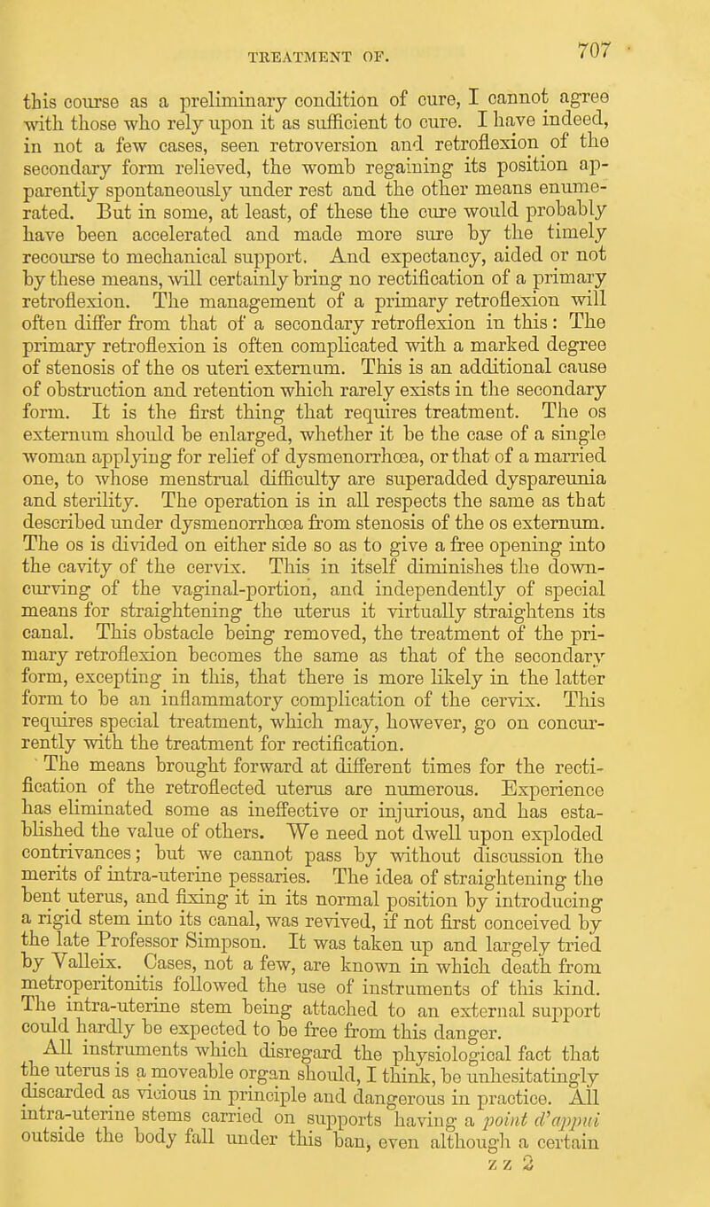 this course as a preliminary condition of cure, I cannot agree with, those who rely upon it as sufficient to cure. I have indeed, in not a few cases, seen retroversion and retroflexion ^ of the secondary form relieved, the womb regaining its position ap- parently spontaneously under rest and the other means enume- rated. But in some, at least, of these the cure would probably have been accelerated and made more sure by the timely recourse to mechanical support. And expectancy, aided or not by these means, will certainly bring no rectification of a primary retroflexion. The management of a primary retroflexion will often differ from that of a secondary retroflexion in this: The primary retroflexion is often complicated with a marked degree of stenosis of the os uteri externum. This is an additional cause of obstruction and retention which rarely exists in the secondary form. It is the first thing that requires treatment. The os externum should be enlarged, whether it be the case of a single woman applying for relief of dysmenorrhoea, or that of a married one, to whose menstrual difficulty are superadded dyspareunia and sterility. The operation is in all respects the same as that described under dysmenorrhoea from stenosis of the os externum. The os is divided on either side so as to give a free opening into the cavity of the cervix. This in itself diminishes the down- curving of the vaginal-portion, and independently of special means for straightening the uterus it virtually straightens its canal. This obstacle being removed, the treatment of the pri- mary retroflexion becomes the same as that of the secondary form, excepting in this, that there is more likely in the latter form to be an inflammatory complication of the cervix. This requires special treatment, which may, however, go on concur- rently with the treatment for rectification. ' The means brought forward at different times for the recti- fication of the retroflected uterus are numerous. Experience has eliminated some as ineffective or injurious, and has esta- blished the value of others. We need not dwell upon exploded contrivances; but Ave cannot pass by without discussion the merits of intra-uterine pessaries. The idea of straightening the bent uterus, and fixing it in its normal position by introducing a rigid stem into its canal, was revived, if not first conceived by the late Professor Simpson. It was taken up and largely tried by Yalleix. Cases, not a few, are known in which death from metroperitonitis followed the use of instruments of this kind. The intra-uterine stem being attached to an external support could hardly be expected to be free from this danger. All instruments which disregard the physiological fact that the uterus is a moveable organ should, I think, be unhesitatingly discarded as vicious m principle and dangerous in practice. All intra-uterine stems carried on supports having a point d'appui outside the body fall under this ban, even although a certain