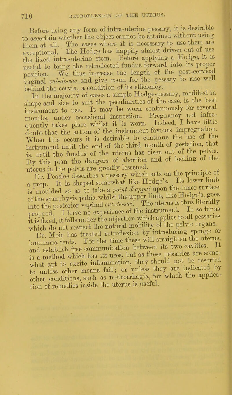 Before using any form of intra-uterine pessary, it is desirable to ascertain whether the object cannot he attained without using them at all. The cases where it is necessary to use them are exceptional. The Hodge has happily almost driven out of use the fixed intra-uterine stem. Before applying a Hodge, it is useful to bring the retroflected fundus forward into its proper position. We thus increase the length of the post-cervical vaginal cul-de-sac and give room for the pessary to rise well behind the cervix, a condition of its efficiency. In the majority of cases a simple Hodge-pessary, modified in shape and size to suit the peculiarities of the case, is the best instrument to use. It may be worn continuously for several months, under occasional inspection. Pregnancy not infre- quently takes place whilst it is worn. Indeed^ I have little doubt that the action of the instrument favours impregnation. When this occurs it is desirable to continue the use of the instrument until the end of the third month of gestation, that is until the fundus of the uterus has risen out of the pelvis. By this plan the dangers of abortion and of locking 01 the uterus in the pelvis are greatly lessened. m . Dr Peaslee describes a pessary which acts on the principle of a prop. It is shaped somewhat like Hodge's Its lower limb is moulded so as to take * point d'appui upon.fanner surface of the symphysis pubis, whilst the upper limb, like Hodge s, goes into the^osterior vaginal Me-sac The uterus is thus bterally Propped. I have no experience of the instrument In so far as It is fixed, it fallsunder the objection which applies to all pessaries which do not respect the natural mobility of the pelvic organs Dr Moii- has treated retroflexion by introducing sponge or laminaria tents. For the time these will straighten the uterus, and establish free communication between its tw0> cavities. It is a method which has its uses, but as these pessaries are some- what apt to excite inflammation, they should not be resorted to unless other means fail; or unless they are indicated by other conditions, such as metrorrhagia for which the applica- tion of remedies inside the uterus is useful.