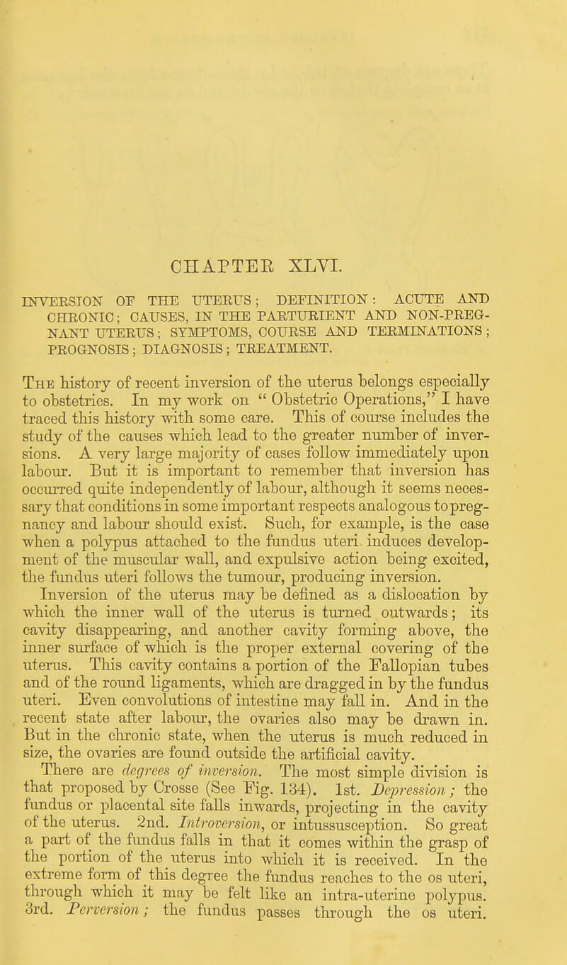 CHAPTEE XLVI. INVERSION OP THE UTERUS; DEFINITION: ACUTE AND CHRONIC; CAUSES, IN THE PARTURIENT AND NON-PREG- NANT UTERUS ; SYMPTOMS, COURSE AND TERMINATIONS ; PROGNOSIS ; DIAGNOSIS ; TREATMENT. The history of recent inversion of the uterus belongs especially to obstetrics. In my work on  Obstetric Operations, I have traced this history with some care. This of course includes the study of the causes which lead to the greater number of inver- sions. A very large majority of cases follow immediately upon labour. But it is important to remember that inversion has occurred quite independently of labour, although it seems neces- sary that conditions in some important respects analogous to preg- nancy and labour should exist. Such, for example, is the case when a polypus attached to the fundus uteri induces develop- ment of the muscular wall, and expulsive action being excited, the fundus uteri follows the tumour, producing inversion. Inversion of the uterus may be defined as a dislocation by which the inner wall of the uterus is turned outwards; its cavity disappearing, and another cavity forming above, the inner surface of which is the proper external covering of the uterus. This cavity contains a portion of the Fallopian tubes and of the round ligaments, which are dragged in by the fundus uteri. Even convolutions of intestine may fall in. And in the recent state after labour, the ovaries also may be drawn in. But in the chronic state, when the uterus is much reduced in size, the ovaries are found outside the artificial cavity. There are degrees of inversion. The most simple division is that proposed by Crosse (See Eig. 134). 1st. Depression ; the fundus or placental site falls inwards, projecting in the cavity of the uterus. 2nd. Introversion, or intussusception. So great a part of the fundus falls in that it comes within the grasp of the portion of the uterus into which it is received. In the extreme form of this degree the fundus reaches to the os uteri, through which it may be felt like an intra-uterine polypus. 3rd. Perversion; the fundus passes through the os uteri.