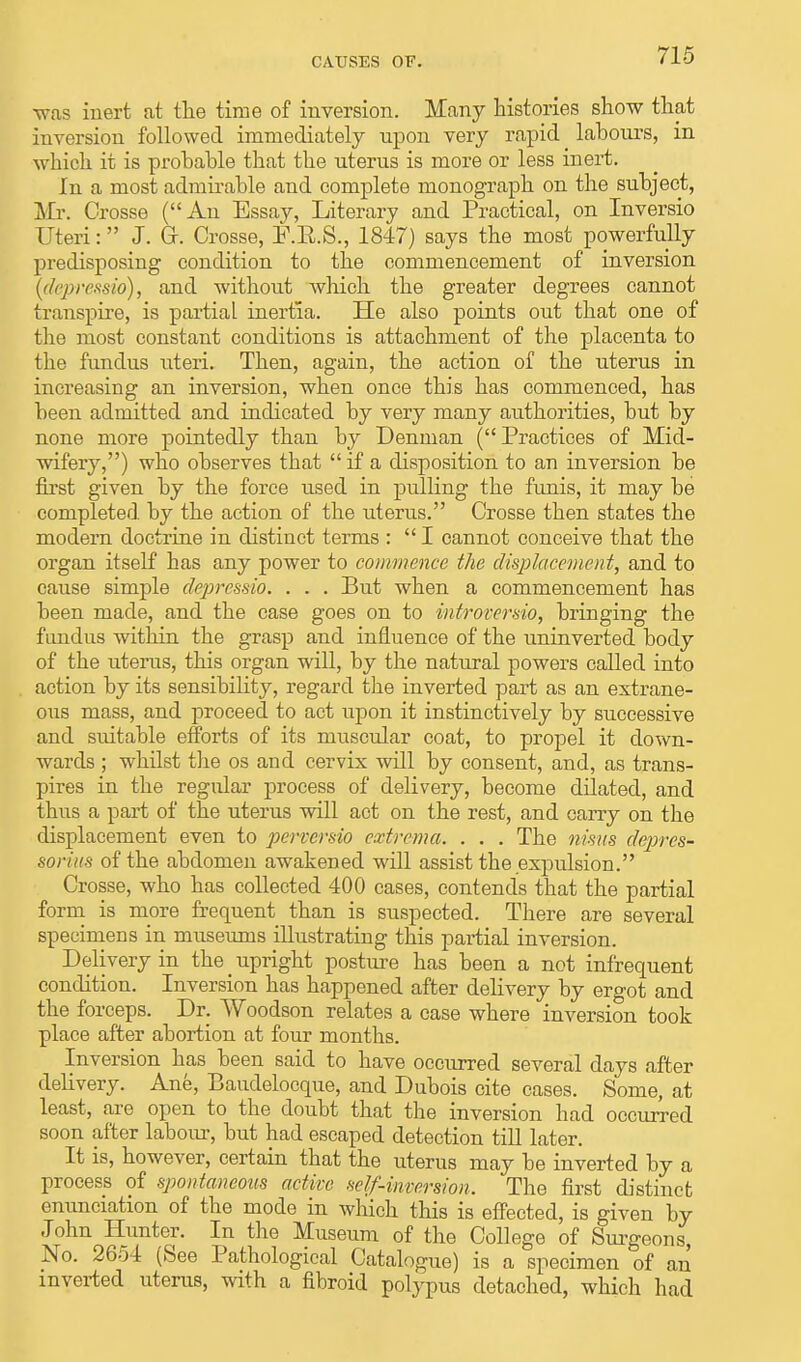 -was inert at the time of inversion. Many histories show that inversion followed immediately upon very rapid ^ labours, in which it is probable that the uterus is more or less inert. In a most admirable and complete monograph on the subject, Mr. Crosse (An Essay, Literary and Practical, on Inversio Uteri: J. Gr. Crosse, B.B.S., 1847) says the most powerfully predisposing condition to the commencement of inversion (depressio), and without which the greater degrees cannot transpire, is partial inertia. He also points out that one of the most constant conditions is attachment of the placenta to the fundus uteri. Then, again, the action of the uterus in increasing an inversion, when once this has commenced, has been admitted and indicated by very many authorities, but by none more pointedly than by Deninan ( Practices of Mid- wifery,) who observes that  if a disposition to an inversion be first given by the force used in pulling the funis, it may be completed by the action of the uterus. Crosse then states the modern doctrine in distinct terms : I cannot conceive that the organ itself has any power to commence the displacement, and to cause simple depressio. . . . But when a commencement has been made, and the case goes on to introversio, bringing the fundus within the grasp and influence of the uninverted body of the uterus, this organ will, by the natural powers called into action by its sensibility, regard the inverted part as an extrane- ous mass, and proceed to act upon it instinctively by successive and suitable efforts of its muscular coat, to propel it down- wards ; whilst the os and cervix will by consent, and, as trans- pires in the regular process of delivery, become dilated, and thus a part of the uterus will act on the rest, and carry on the displacement even to perversio eastrema. . . . The nimts deprcs- soriits of the abdomen awakened will assist the expulsion. Crosse, who has collected 400 cases, contends that the partial form is more frequent than is suspected. There are several specimens in museums illustrating this partial inversion. Delivery in the upright posture has been a not infrequent condition. Inversion has happened after delivery by ergot and the forceps. Dr. Woodson relates a case where inversion took place after abortion at four months. Inversion has been said to have occurred several days after delivery. Ane, Baudelocque, and Dubois cite cases. Some, at least, are open to the doubt that the inversion had occurred soon after labour, but had escaped detection till later. It is, however, certain that the uterus may be inverted by a process of spontaneous active self-inversion. The first distinct enunciation of the mode in which this is effected, is given by John Hunter. In the Museum of the College of Surgeons, No. 2654 (See Pathological Catalogue) is a specimen of an inverted uterus, with a fibroid polypus detached, which had