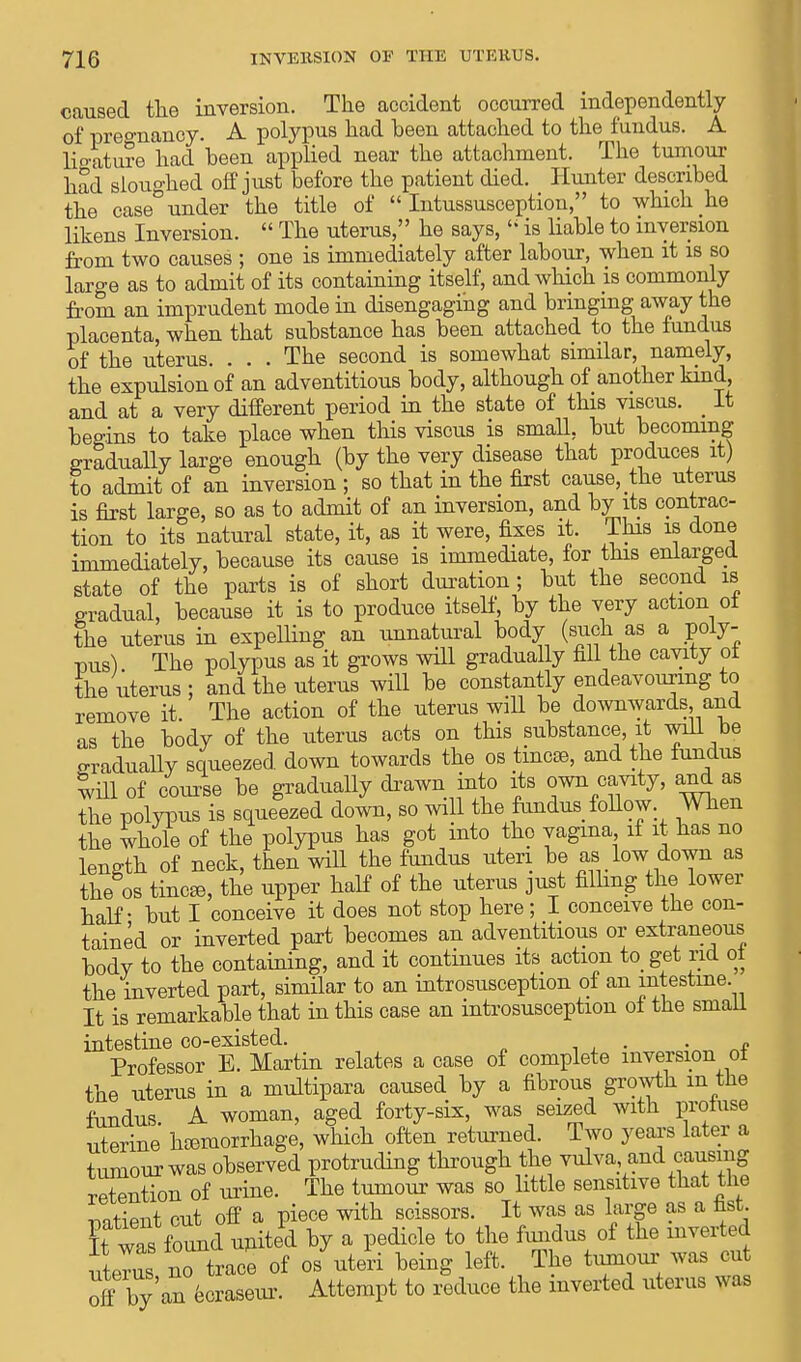 caused the inversion. The accident occurred independently of pregnancy. A polypus had been attached to the fundus. A ligature had been applied near the attachment. The tumour had sloughed off just before the patient died. Hunter described the case under the title of  Intussusception, to which he likens Inversion.  The uterus, he says,li is liable to inversion from two causes ; one is immediately after labour, when it is so laro-e as to admit of its containing itself, and which is commonly from an imprudent mode in disengaging and bringing away the placenta, when that substance has been attached to the fundus of the uterus. . . . The second is somewhat similar, namely, the expulsion of an adventitious body, although of another kind, and at a very different period in the state of this viscus. _ It begins to take place when this viscus is small, but becoming gradually large enough (by the very disease that produces it) to admit of an inversion ; so that in the first cause, the uterus is first large, so as to admit of an inversion, and by its contrac- tion to its natural state, it, as it were, fixes it. This is done immediately, because its cause is immediate, for this enlarged state of the parts is of short duration ; but the second is gradual, because it is to produce itself, by the very action oi the uterus in expelling an unnatural body (such as a poly- pus) The polypus as it grows will gradually fill the cavity ot the uterus ; and the uterus will be constantly endeavouring to remove it. The action of the uterus will be downwards and as the body of the uterus acts on this substance, it will be gradually squeezed, down towards the os tincse, and the fundus WU1 of course be gradually drawn into its own cavity, and as the polypus is squeezed down, so will the fundus follow. When the whole of the polypus has got into the vagina, if it has no length of neck, then will the fundus uteri be as low down as the os tincee, the upper half of the uterus just filling the lower half - but I conceive it does not stop here ; I conceive the con- tained or inverted part becomes an adventitious or extraneous body to the containing, and it continues its action to get rid oi the inverted part, similar to an introsusception of an intestine. It is remarkable that in this case an introsusception of the small intestine co-existed. „ Professor E. Martin relates a case of complete inversion ot the uterus in a multipara caused by a fibrous growth in the fundus A woman, aged forty-six, was seized with proiuse uterine hemorrhage, which often returned. Two years later a tumour was observed protruding through the vulva and causing retention of urine. The tumour was so little sensitive that the ™tiPTit out off a piece with scissors. It was as large as a fast. ?fwas found united by a pedicle to the fundus of the inverted uteus no trace of os uteri being left The tumoui-was cat off by an eoraseur. Attempt to reduce the inverted uterus was
