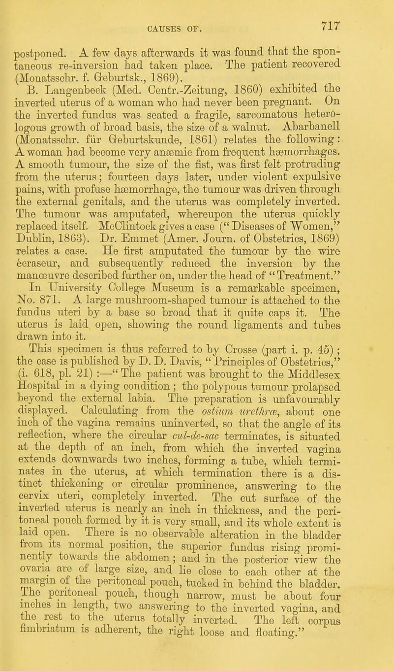 postponed. A few days afterwards it was found that the spon- taneous re-inversion had taken place. The patient recovered (Monatsschr. f. Geburtsk., 1869). B. Langenbeck (Med. Centr.-Zeitung, 1860) exhibited the inverted uterus of a woman who had never been pregnant. On the inverted fundus was seated a fragile, sarcomatous hetero- logous growth of broad basis, the size of a walnut. Abarbanell (Monatsschr. fur Greburtskunde, 1861) relates the following: A woman had become very ansemic from frequent hemorrhages. A smooth tumour, the size of the fist, was first felt protruding from the uterus; fourteen days later, under violent expulsive pains, with profuse haemorrhage, the tumour was driven through the external genitals, and the uterus was completely inverted. The tumour was amputated, whereupon the uterus quickly replaced itself. McClintock gives a case ( Diseases of Women, Dublin, 1863). Dr. Emmet (Amer. Journ. of Obstetrics, 1869) relates a case. He first amputated the tumour by the wire ecraseur, and subsequently reduced the inversion by the manoeuvre described further on, under the head of  Treatment. In University College Museum is a remarkable specimen, No. 871. A large mushroom-shaped tumour is attached to the fundus uteri by a base so broad that it quite caps it. The uterus is laid open, showing the round ligaments and tubes drawn into it. This specimen is thus referred to by Crosse (part i. p. 45) ; the case is published by D. D. Davis,  Principles of Obstetrics, (i. 618, pi. 21) :— The patient was brought to the Middlesex Hospital in a dying condition ; the polypous tumour prolapsed beyond the external labia. The preparation is unfavourably displayed. Calculating from the ostium urethra;, about one inch of the vagina remains uninverted, so that the angle of its reflection, where the circular cul-de-sac terminates, is situated at the depth of an inch, from which the inverted vagina extends downwards two inches, forming a tube, which termi- nates in the_ uterus, at which termination there is a dis- tinct thickening or circular prominence, answering to the cervix uteri, completely inverted. The cut surface of the inverted uterus is nearly an inch in thickness, and the peri- toneal pouch formed by it is very smaU, and its whole extent is laid open. There is no observable alteration in the bladder from its normal position, the superior fundus rising promi- nently towards the abdomen; and in the posterior view the ovaria are of large size, and lie close to each other at the margin of the peritoneal pouch, tucked in behind the bladder. The peritoneal pouch, though narrow, must be about four inches m length, two answering to the inverted vagina, and the rest to the uterus totally inverted. The left corpus hmbriatum is adherent, the right loose and floating.