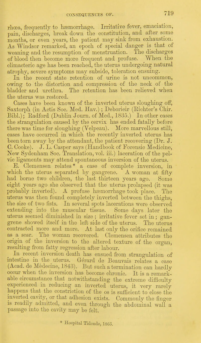 CONSEQUENCES OF. rhoea, frequently to haBmorrhage. Irritative fever, emaciation, pain, discharges, break down the constitution, and after some months, or even years, the patient may sink from exhaustion. As Windsor remarked, an epoch of special danger is that of weaning and the resumption of menstruation. The discharges of blood then become more frequent and profuse. When the climacteric age has been reached, the uterus undergoing natural atrophy, severe symptoms may subside, toleration ensuing. In the recent state retention of urine is not uncommon, owing to the distortion and compression of the neck of the bladder and urethra. The retention has been relieved when the uterus was restored. Cases have been known of the inverted uterus sloughing off, Saxtorph (in Actis Soc. Med. Hav.); Deborieir (Richter's Chir. Bibl.); Radford (Dublin Journ. of Med., 1835.) In other cases the strangulation caused by the cervix has ended fatally before there was time for sloughing (Yelpeau). More marvellous still, cases have occurred in which the recently inverted uterus has been torn away by the attendant, the patient recovering (Dr. J. C. Cooke). J. L. Casper says (Handbook of Forensic Medicine, New Sydenham Soc. Translation, vol. iii.) laceration of the pel- vic ligaments may attend spontaneous inversion of the uterus. E. Clemensen relates* a case of complete inversion, in which the uterus separated by gangrene. A woman at fifty had borne two children, the last thirteen years ago. Some eight years ago she observed that the uterus prolapsed (it was probably inverted). A profuse ha3morrhage took place. The uterus was then found completely inverted between the thighs, the size of two fists. In several spots lacerations were observed extending into the muscular tissue. Some days later the uterus seemed diminished in size ; irritative fever set in; gan- grene showed itself in the left side of the uterus. The uterus contracted more and more. At last only the orifice remained as a scar. The woman recovered. Clemensen attributes the origin of the inversion to the altered texture of the organ, resulting from fatty regression after labour. In recent inversion death has ensued from strangulation of intestine in the uterus. Gerard de Beauvais relates a case (Acad, de Medecine, 1843). But such a termination can hardly occur when the inversion has become chronic. It is a remark- able circumstance that notwithstanding the extreme difficulty experienced in reducing an inverted uterus, it very rarely happens that the constriction of the os is sufficient to close the inverted cavity, or that adhesion exists. Commonly the finger is readily admitted, and even through the abdominal wall a passage into the cavity may be felt. * Hospital Tidende, 1865.