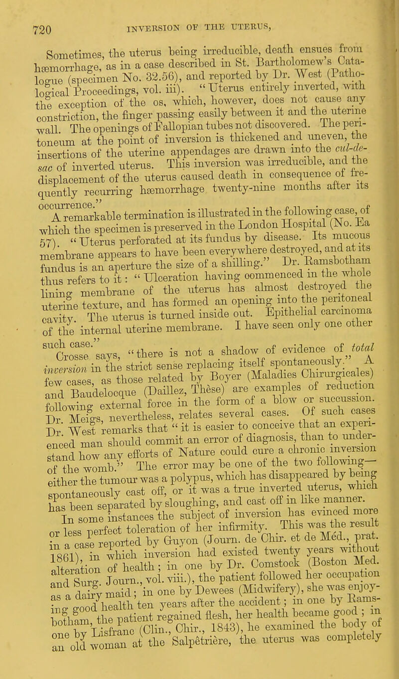 Sometimes, the uterus beiug irreducible death ensues from Wmorrhaee as in a case described m St. Bartholomew stata- SJS£ No. 32.56), and reported by Dr. West (Patho- logical Proceedings, vol. iii). « Uterus entirely inverted, with the exception of the os, which, however, does not cause any constriction, the finger passing easily between it and the uterine wall The openings of Fallopian tubes not discovered, lhe peri- toneum at the point of inversion is thickened and uneven the insertions of the uterine appendages are drawn into the ml-ds- sac of inverted uterus. This inversion was irreducible, and the displacement of the uterus caused death m consequence of fre- quently recurring hemorrhage twenty-nine months alter its °TrlTarkable termination is illustrated in the followmg case of which the specimen is preserved in the London Hospital (No. La 67}  Uterus perforated at its fundus by disease. Its mucous membrane appears to have been everywhere destroyed, and at its Sndus is an aperture the size of a shilling. Dr Eamsbotham thus refers to it:  Ulceration having commenced m the whole iXfniembrane of the uterus has almost destroyed the uterine texture, and has formed an opening into the peritoneal cavrT The uterus is turned inside out. Epithelial carcinoma of the' internal uterine membrane. I have seen only one other Crosse says, there is not a shadow of evidence of total fBSiTS strict sense replacing itself spontaneously. A few cases as those related by Boyer (Maladies CWjneales) and Baudelocque (Daillez, These) are examples of reduction fohowing external force in the form of a blow or —ion. Dr Mefes, nevertheless, relates several cases. Of such cases Dr West remarks that « it is easier to conceive that an experi- enced man should commit an error of diagnosis than to under- stand iX any efforts of Nature could cure a chrome inversion of ?he womb. The error may be one of the two following-- e ther the tumour was a polypus, which has disappeared by bemg sponta^ously east off, or it was a true inverted uterus, which has been separated by sloughing, and cast off rn like manner. In some instances the subject of inversion lias evinced more or lessTerfect toleration of her infirmity This was the result in a case reported by Ghiyon (Journ. de Chir. et de Med. prat L861) in ihich inversion had existed twenty years without iteration of health; in one by Dr. Comstock (Boston Med. altX! Journ , vol. viii.), the patient followed her occupation Z\ clSrv S in one by Dewees (Midwifery), she was enjoy- ^SSth ten years after the accident; in one by Eams- Zthe patient regained flesh, her health became good ; m botham, the Wf^ * ' ^ examilied the body of Zoll aS'feiere, L uterus was completely