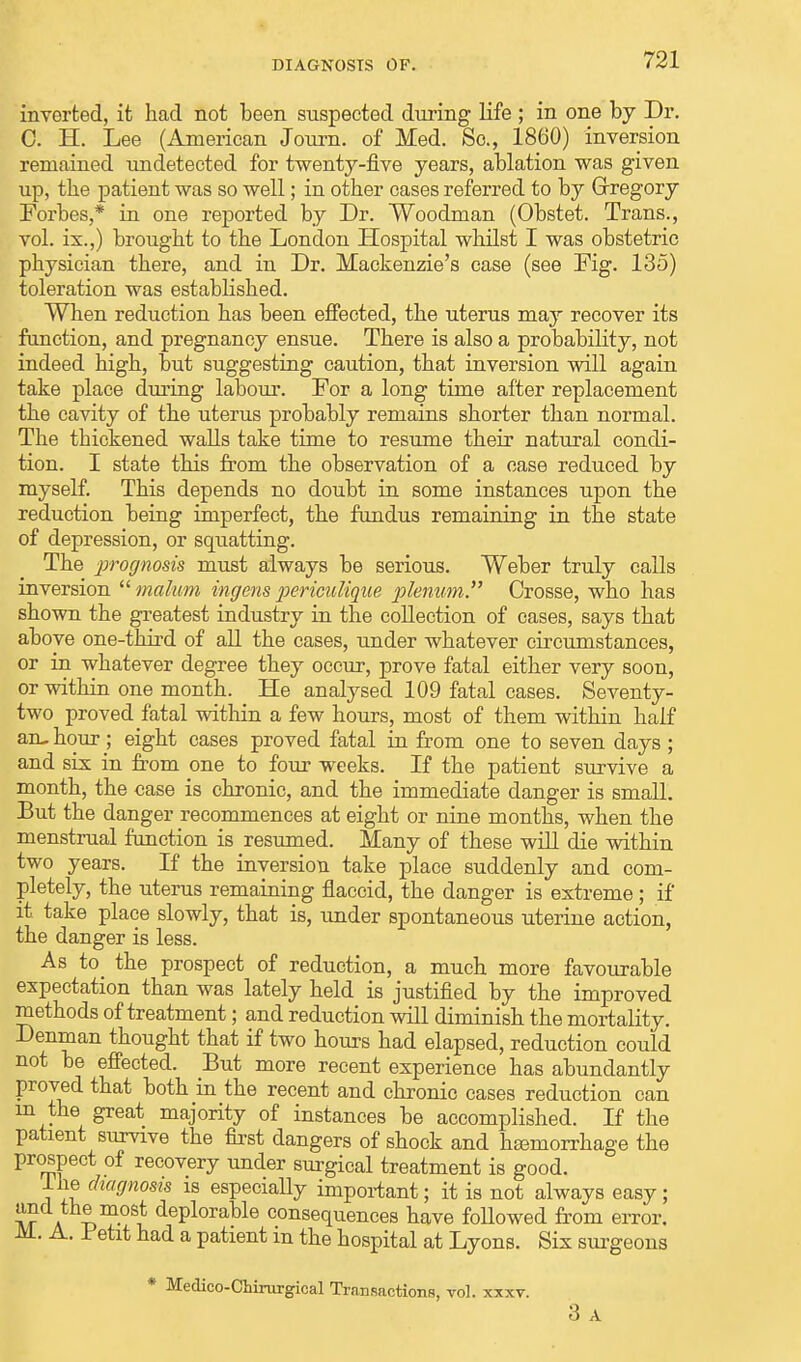 inverted, it had not been suspected during life ; in one by Dr. C. H. Lee (American Journ. of Med. So., 1860) inversion remained undetected for twenty-five years, ablation was given up, the patient was so well; in other cases referred to by Gregory Forbes,* in one reported by Dr. Woodman (Obstet. Trans., vol. is.,) brought to the London Hospital whilst I was obstetric physician there, and in Dr. Mackenzie's case (see Fig. 135) toleration was established. When reduction has been effected, the uterus may recover its function, and pregnancy ensue. There is also a probability, not indeed high, but suggesting caution, that inversion will again take place during labour. For a long time after replacement the cavity of the uterus probably remains shorter than normal. The thickened walls take time to resume their natural condi- tion. I state this from the observation of a case reduced by myself. This depends no doubt in some instances upon the reduction being imperfect, the fundus remaining in the state of depression, or squatting. The prognosis must always be serious. Weber truly calls inversion  malum ingens pericidique plenum. Crosse, who has shown the greatest industry in the collection of cases, says that above one-third of all the cases, under whatever circumstances, or in whatever degree they occur, prove fatal either very soon, or within one month. He analysed 109 fatal cases. Seventy- two proved fatal within a few hours, most of them within half an- hour; eight cases proved fatal in from one to seven days ; and six in from one to four weeks. If the patient survive a month, the case is chronic, and the immediate danger is small. But the danger recommences at eight or nine months, when the menstrual function is resumed. Many of these will die within two years. If the inversion take place suddenly and com- pletely, the uterus remaining flaccid, the danger is extreme; if it take place slowly, that is, under spontaneous uterine action, the danger is less. As to_ the prospect of reduction, a much more favourable expectation than was lately held is justified by the improved methods of treatment; and reduction will diminish the mortality. Denman thought that if two hours had elapsed, reduction could not be effected. But more recent experience has abundantly proved that both in the recent and chronic cases reduction can in the great majority of instances be accomplished. If the patient survive the first dangers of shock and haemorrhage the prospect of recovery under surgical treatment is good. Ihe diagnosis is especially important; it is not always easy; and the most deplorable consequences have followed from error. A- Fetlt had a patient m the hospital at Lyons. Six surgeons * Medico-Chirurgical Transactions, vol. xxxv. 3 A