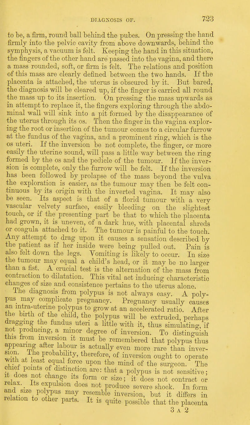 to be, a firm, round ball behind the pubes. On pressing the hand firmly into the pelvic cavity from above downwards, behind the symphysis, a vacuum is felt. Keeping the hand in this situation, the fingers of the other hand are passed into the vagina, and there a mass rounded, soft, or firm is felt. The relations and position of this mass are clearly defined between the two hands. If the placenta is attached, the uterus is obscured by it. But bared, the diagnosis will be cleared up, if the finger is carried all round the mass up to its insertion. On pressing the mass upwards as in attempt to replace it, the fingers exploring through the abdo- minal wall will sink into a pit formed by the disappearance of the uterus through its os. Then the finger in the vagina explor- ing the root or insertion of the tumour comes to a circular furrow at the fundus of the vagina, and a prominent ring, which is the os uteri. If the inversion be not complete, the finger, or more easily the uterine sound, will pass a little way between the ring formed by the os and the pedicle of the tumour. If the inver- sion is complete, only the furrow will be felt. If the inversion has been followed by prolapse of the mass beyond the vulva the exploration is easier, as the tumour may then be felt con- tinuous by its origin with the inverted vagina. It may also be seen. Its aspect is that of a florid tumour with a very vascular velvety surface, easily bleeding on the slightest touch, or if the presenting part be that to which the placenta had grown, it is uneven, of a dark hue, with placental shreds or coagula attached to it. The tumour is painful to the touch. Any attempt to drag upon it causes a sensation described by the patient as if her inside were being pulled out. Pain is also felt down the legs. Vomiting is likely to occur. In size the tumour may equal a child's head, or it may be no larger than a fist. A crucial test is the alternation of the mass from contraction to dilatation. This vital act inducing characteristic changes of size and consistence pertains to the uterus alone. Ihe diagnosis from polypus is not always easy. A poly- pus may complicate pregnancy. Pregnancy usually causes an intra-uterine polypus to grow at an accelerated ratio. After the birth of the child, the polypus will be extruded, perhaps dragging the fundus uteri a little with it, thus simulating, if not producing, a minor degree of inversion. To distinguish this irom inversion it must be remembered that polypus thus appearing after labour is actually even more rare than inver- SS5,' n ?fohah?fy> therefore, of inversion ought to operate with at least equal force upon the mind of the surgeon. The chief points of distinction are: that a polypus is not sensitive; it does not change its form or size; it does not contract or relax. > Its expulsion does not produce severe shock. In form Sl-nwP f?US rTSemble Version, but it differs in relation to other parts. It is quite possible that the placenta 3 a 2