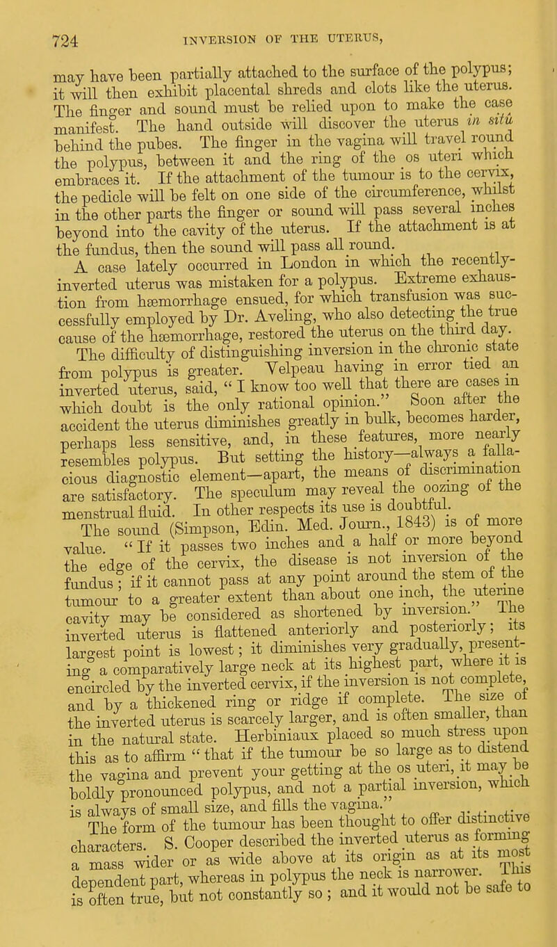 may have been partially attached to the surface of the polypus; it will then exhibit placental shreds and clots like the uterus. The finder and sound must he relied upon to make the case manifest The hand outside will discover the uterus in situ hehind the pubes. The finger in the vagina will travel round the polypus, between it and the ring of the os uteri wnicn embraces it. If the attachment of the tumour is to the cervix, the pedicle will be felt on one side of the circumference, whilst in the other parts the finger or sound will pass several inches beyond into the cavity of the uterus. If the attachment is at the fundus, then the sound will pass all round. A case lately occurred in London in which the recently- inverted uterus was mistaken for a polypus. Extreme exhaus- tion from h£emorrhage ensued, for which transfusion was suc- cessfully employed by Dr. Aveling, who also detecting the true cause of the htemorrhage, restored the uterus on the third day The difficulty of distinguishing inversion m the chronic state from polypus is greater. Yelpeau having in error tied an inverted uterus, said, « I know too weU that there are cases in which doubt is the only rational opinion Soon after the accident the uterus diminishes greatly m bulk, becomes harder, perhaps less sensitive, and, in these features more nearly Lembles polypus. But setting the history-always a falla- cious diagnostic element-apart, the means of discriminate are satisfactory. The speculum may reveal the oozing of the menstrual fluid. In other respects its use is doubtful The sound (Simpson, Edin. Med. Journ 1843) is of more value  If it passes two inches and a half or more beyond the edge of the cervix, the disease is not ™smn of^ the fundus ; if it cannot pass at any point around the stem of the tumour to a greater extent than about one inch, the uterine cavity may he considered as shortened by inversion The inverted uterus is flattened anteriorly and posteriorly; its West point is lowest; it diminishes very gradually present- ing a comparatively large neck at its highest part, where it is encircled by the inverted cervix, if the inversion is not complete and by a thickened ring or ridge if complete. The size of the inverted uterus is scarcely larger, and is often smaller, than in the natural state. Herbiniaux placed so much stress upon this as to affirm  that if the tumour be so large as to distend the vagina and prevent your getting at the os uteri, it may be boldly pronounced polypus, and not a partial inversion, which is alwavs of small size, and fills the vagina. The form of the tumour has been thought to offer distinctive characters S. Cooper described the inverted uterus as forming a mass wider or as wide above at its origin as at its most dependent part, whereas in polypus the neck is narrower. Ihis fsoftenTrue, but not constantly so ; and it would not be safe to