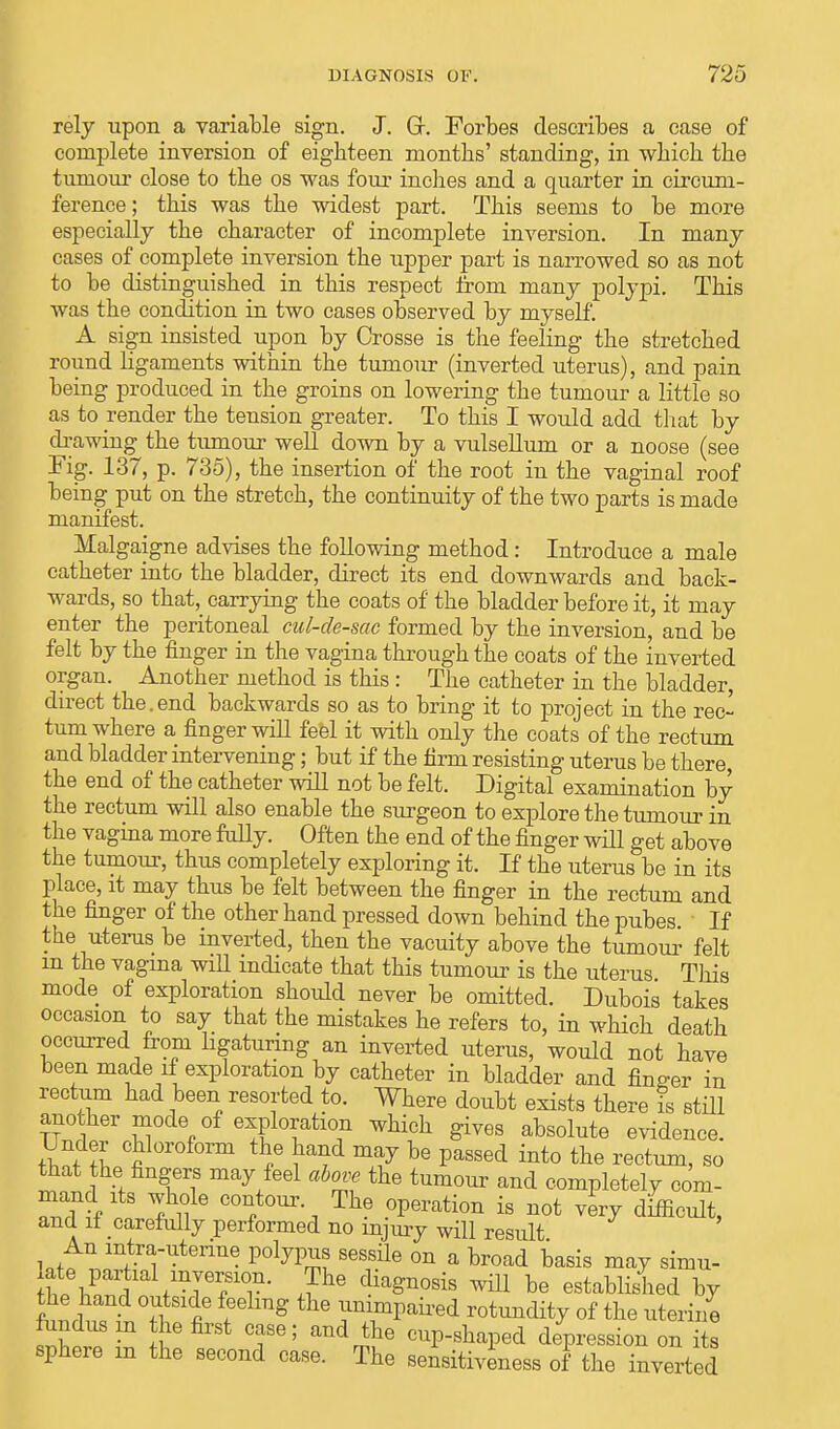 rely upon a variable sign. J. Gr. Forbes describes a case of complete inversion of eighteen months' standing, in which the tumour close to the os was four inches and a quarter in circum- ference ; this was the widest part. This seems to be more especially the character of incomplete inversion. In many cases of complete inversion the upper part is narrowed so as not to be distinguished in this respect from many polypi. This was the condition in two cases observed by myself. A sign insisted upon by Crosse is the feeling the stretched round ligaments within the tumour (inverted uterus), and pain being produced in the groins on lowering the tumour a little so as to render the tension greater. To this I would add that by drawing the tumour well down by a vulsellum or a noose (see Kg. 137, p. 735), the insertion of the root in the vaginal roof being put on the stretch, the continuity of the two parts is made manifest. Malgaigne advises the following method: Introduce a male catheter into the bladder, direct its end downwards and back- wards, so that,_ carrying the coats of the bladder before it, it may enter the peritoneal cul-de-sac formed by the inversion, and be felt by the finger in the vagina through the coats of the inverted organ. Another method is this : The catheter in the bladder, direct the.end backwards so as to bring it to project in the rec- tum where a finger will feel it with only the coats of the rectum and bladder intervening; but if the firm resisting uterus be there, the end of the catheter will not be felt. Digital examination by the rectum will also enable the surgeon to explore the tumour in the vagina more fully. Often the end of the finger will get above the tumour, thus completely exploring it. If the uterus be in its place, it may thus be felt between the finger in the rectum and the finger of the other hand pressed down behind the pubes If the uterus be inverted, then the vacuity above the tumour felt m the vagina will indicate that this tumour is the uterus This mode of exploration should never be omitted. Dubois takes occasion to say that the mistakes he refers to, in which death occurred from ligaturing an inverted uterus, would not have been made if exploration by catheter in bladder and finder in rectum had been resorted to. Where doubt exists there is still another mode of exploration which gives absolute evidence. Under chloroform the hand may be passed into the rectum, so that the fingers may feel above the tumour and completely com- mand its whole contour The operation is not very difficult, and it carefully performed no injury will result An mtra-uterine polypus sessile on a broad basis may simu- SJ C alfmTer/T' di^n0sis ^ be established by the hand outside feeling the unimpaired rotundity of the uterine fundus m the first case; and the cup-shaped depression on its sphere m the second case. The sensitiveness of the inverted