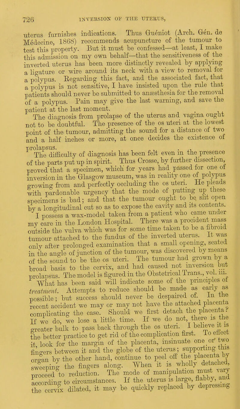 uterus furnishes indications. Thus Gueniot (Arch. Gen. de Medecine, 1868) recommends acupuncture of the tumour to test this property. But it must be confessed—at least, I make this admission on my own behalf—that the sensitiveness of the inverted uterus has been more distinctly revealed by applying a ligature or wire around its neck with a view to removal for a polypus. Eegarding this fact, and the associated fact, that a polypus is not sensitive, I have insisted upon the rule that patients should never be submitted to anaesthesia for the removal of a polypus. Pain may give the last warning, and save the patient at the last moment. The diagnosis from prolapse of the uterus and vagina ought not to be doubtful. The presence of the os uteri at the lowest point of the tumour, admitting the sound for a distance of two and a half inches or more, at once decides the existence of prolapsus. , The difficulty of diagnosis has been felt even m the presence of the parts put up in spirit. Thus Crosse, by further dissection, proved that a specimen, which' for years had passed for one oi inversion in the Glasgow museum, was in reality one of polypus growing from and perfectly occluding the os uteri. He pleads with pardonable urgency that the mode of putting up these specimens is bad; and that the tumour ought to be. slit open bv a longitudinal cut so as to expose the cavity and its contents. I possess a wax-model taken from a patient who came under my care in the London Hospital. There was a procident mass outside the vulva which was for some time taken to be a fibroid tumour attached to the fundus of the inverted uterus. It was onlv after prolonged examination that a small opening, seated in the angle of junction of the tumour, was discovered by means of the sormd to be the os uteri. The tumour had grown by a broad basis to the cervix, and had caused not inversion but prolapsus. The model is figured in the Obstetrical Trans., vol. m What has been said will indicate some of the principles ot treatment. Attempts to reduce should be made as early as possible; but success should never be despaired oi. In the recent accident we may or may not have the attached placenta complicating the case. Should we first detach the placenta r- If we do, we lose a little time. If we do not, there is the greater bulk to pass back through the os uteri. I believe it is the better practice to get rid of the complication first, lo eliect it look for the margin of the placenta, insinuate one or two fingers between it and the globe of the uterus; supporting this organ by the other hand, continue to peel off the placenta by sweeping the fingers along. When it is wholly detached ProcXdto reduction. The° mode of manipulation must vary Lorctg to circumstances. If the uterus is la.ge nabbj. and the cervix dilated, it may be quickly replaced by depressing
