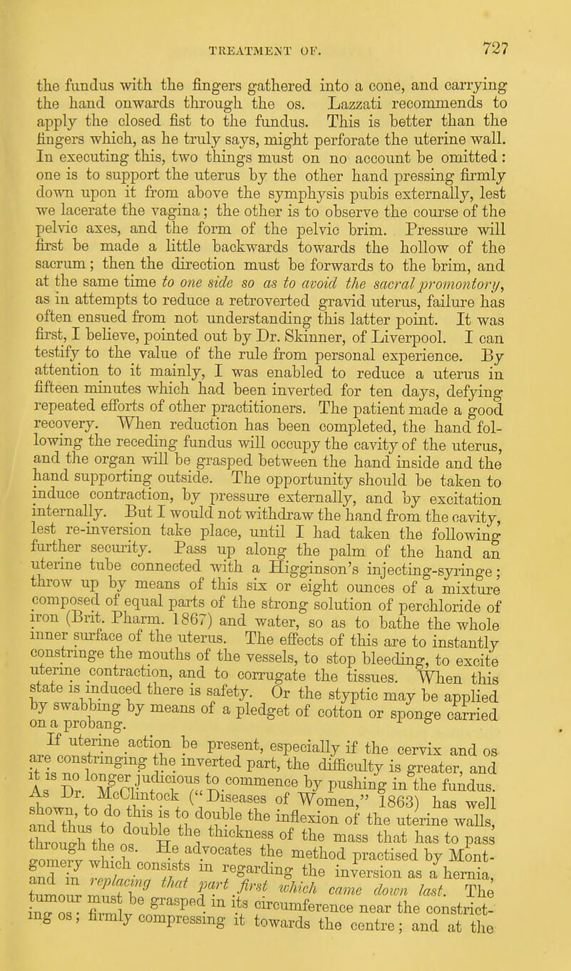 the fundus with the fingers gathered into a cone, and carrying the hand onwards through the os. Lazzati recommends to apply the closed fist to the fundus. This is better than the fingers which, as he truly says, might perforate the uterine wall. In executing this, two things must on no account be omitted: one is to support the uterus by the other hand pressing firmly down upon it from above the symphysis pubis externally, lest we lacerate the vagina; the other is to observe the course of the pelvic axes, and the form of the pelvic brim. Pressure will first be made a little backwards towards the hollow of the sacrum; then the direction must be forwards to the brim, and at the same time to one side so as to avoid the sacral promontory, as in attempts to reduce a retroverted gravid uterus, failure has often ensued from not understanding this latter point. It was first, I believe, pointed out by Dr. Skinner, of Liverpool. I can testify to the_ value of the rule from personal experience. By attention to it mainly, I was enabled to reduce a uterus in fifteen minutes which had been inverted for ten days, defying repeated efforts of other practitioners. The patient made a good recovery. When reduction has been completed, the hand fol- lowing the receding fundus will occupy the cavity of the uterus, and the organ will be grasped between the hand inside and the hand supporting outside. The opportunity should be taken to induce contraction, by pressure externally, and by excitation internally. But I would not withdraw the hand from the cavity, lest re-inversion take place, until I had taken the following further security. Pass up along the palm of the hand an uterine tube connected with a Higginson's injecting-syringe; throw up by means of this six or eight ounces of a mixture composed of equal parts of the strong solution of perchloride of iron (Brit Pharm. 1867) and water, so as to bathe the whole inner surface of the uterus. The effects of this are to instantly constrmge the mouths of the vessels, to stop bleeding, to excite uterine contraction, and to corrugate the tissues. When this state is induced there is safety. Or the styptic may be applied on a probanf °f & pUjdget °f COtt°n °r B^mS° Ca™ed If uterine action be present, especially if the cervix and os are constringmg he inverted part, the difficidty is greater, and l Sfe^w0ra^ by VUshinS in the fundus. As Dt McClintock (Diseases of Women, 1863) has well throng the 1 H 1 ^t^tl °f the mass that has to Pas* fomevv whU™ He advoeates ft* method practised by Mont- fnfS^ w ?;St! m reSarding the inversion as a hernia, inTo^ S ™ graSped m -t3 Clrc™^rence near the constrict- ing os, firmly compressing it towards the centre; and at the