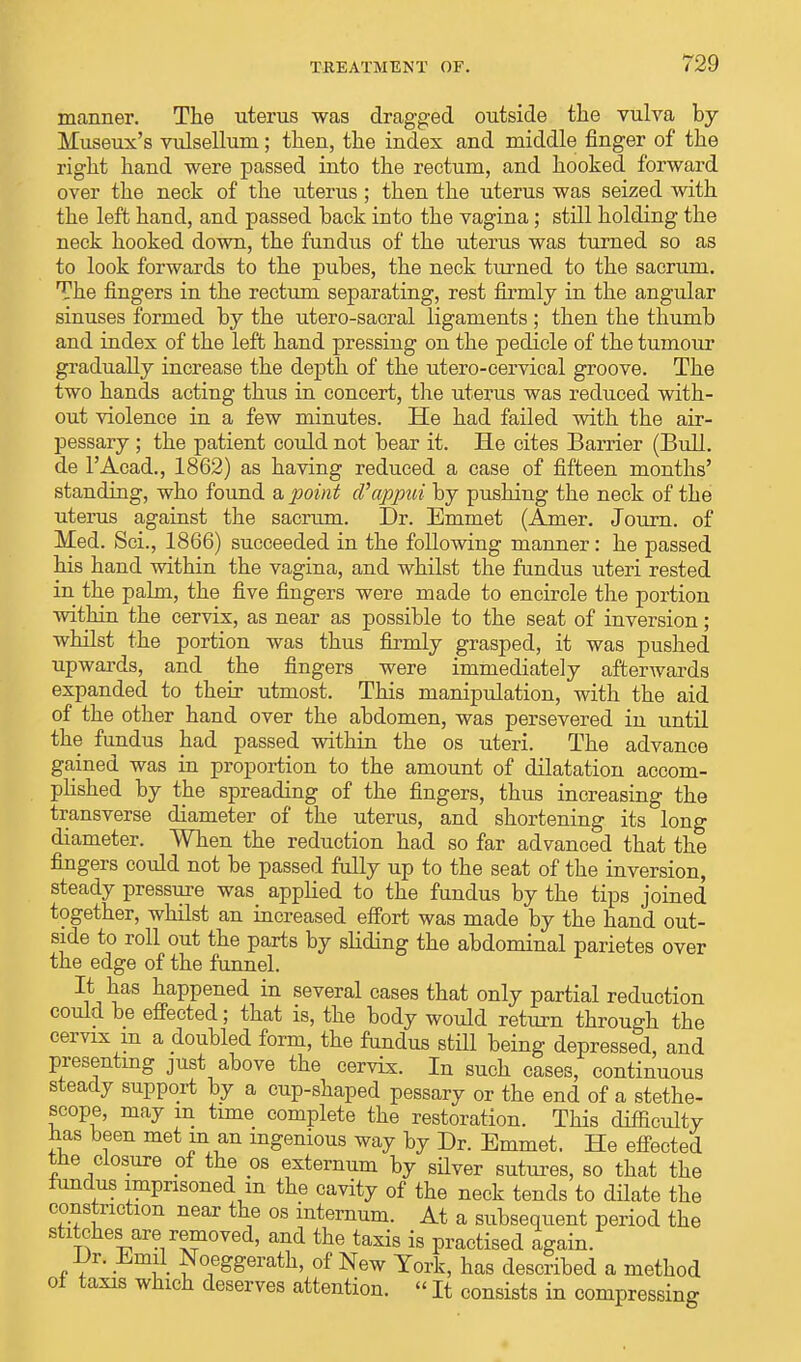 manner. The uterus was dragged outside the vulva by lluseux's vulsellum; then, the index and middle finger of the right hand were passed into the rectum, and hooked forward over the neck of the uterus; then the uterus was seized with the left hand, and passed hack into the vagina; still holding the neck hooked down, the fundus of the uterus was turned so as to look forwards to the puhes, the neck turned to the sacrum. The fingers in the rectum separating, rest firmly in the angular sinuses formed by the utero-sacral ligaments ; then the thumb and index of the left hand pressing on the pedicle of the tumour gradually increase the depth of the utero-cervical groove. The two hands acting thus in concert, the uterus was reduced with- out violence in a few minutes. He had failed with the air- pessary ; the patient could not bear it. He cites Barrier (Bull, de l'Acad., 1862) as having reduced a case of fifteen months' standing, who found a point cVappui by pushing the neck of the uterus against the sacrum. Dr. Emmet (Amer. Journ. of Med. Sci., 1866) succeeded in the following manner: he passed his hand within the vagina, and whilst the fundus uteri rested in the palm, the five fingers were made to encircle the portion within the cervix, as near as possible to the seat of inversion; whilst the portion was thus firmly grasped, it was pushed upwards, and the fingers were immediately afterwards expanded to their utmost. This manipulation, with the aid of the other hand over the abdomen, was persevered in until the fundus had passed within the os uteri. The advance gained was in proportion to the amount of dilatation accom- plished by the spreading of the fingers, thus increasing the transverse diameter of the uterus, and shortening its long diameter. When the reduction had so far advanced that the fingers could not be passed fully up to the seat of the inversion, steady pressure was applied to the fundus by the tips joined together, whilst an increased effort was made by the hand out- side to roll out the parts by sliding the abdominal parietes over the edge of the funnel. It has happened in several cases that only partial reduction could be effected; that is, the body would return through the cervix in a doubled form, the fundus still being depressed, and presenting just above the cervix. In such cases, continuous steady support by a cup-shaped pessary or the end of a stethe- scope, may m time complete the restoration. This difficulty has been met in an ingenious way by Dr. Emmet. He effected the closure of the os externum by silver sutures, so that the fundus imprisoned m the cavity of the neck tends to dilate the constriction near the os internum. At a subsequent period the stitches are removed, and the taxis is practised again. Dr. Emil Noeggerath, of New York, has described a method ol taxis which deserves attention. «It consists in compressing